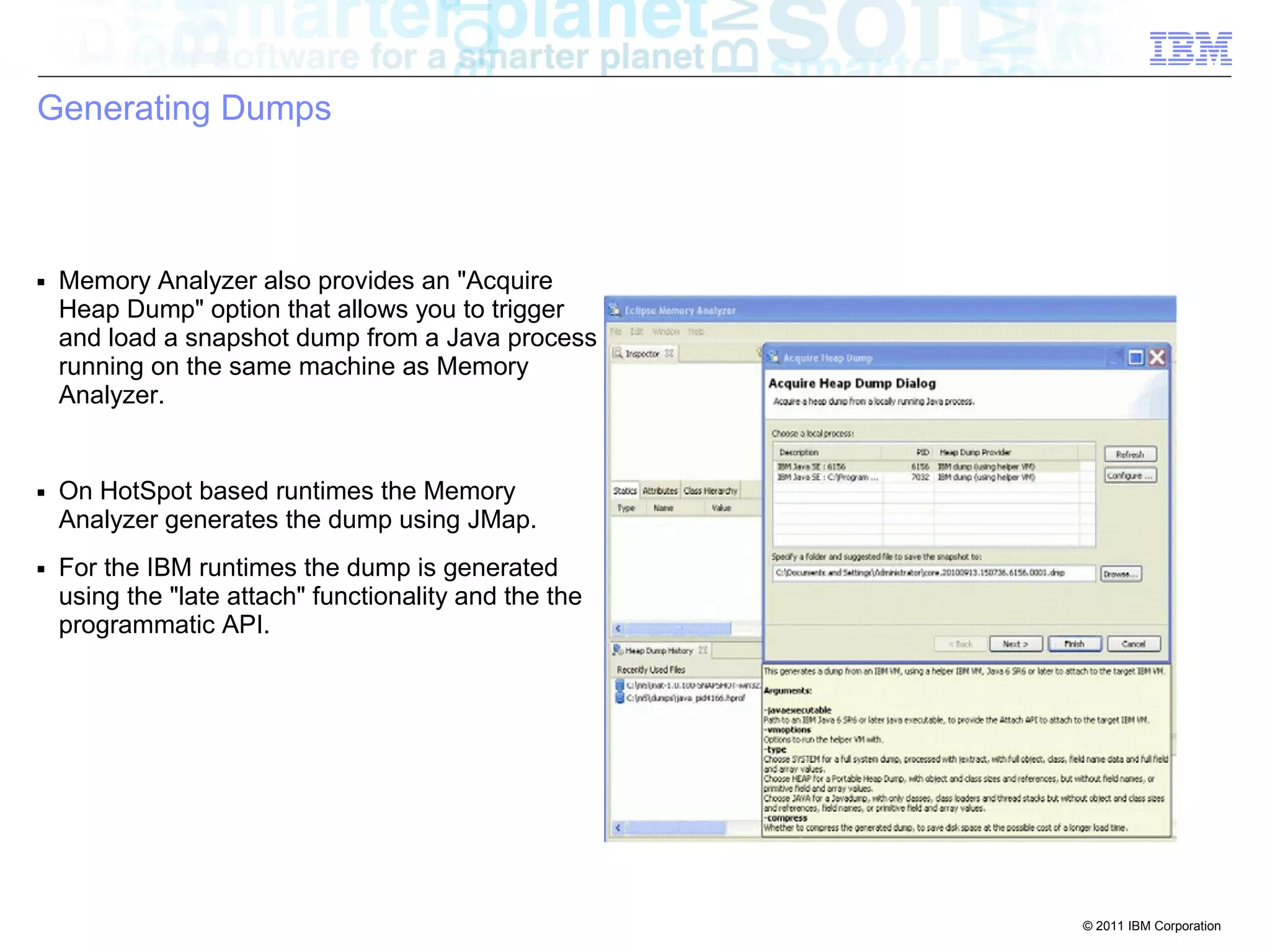 © 2011 IBM Corporation 
Generating Dumps 
■ Memory Analyzer also provides an "Acquire 
Heap Dump" option that allows you to trigger 
and load a snapshot dump from a Java process 
running on the same machine as Memory 
Analyzer. 
■ On HotSpot based runtimes the Memory 
Analyzer generates the dump using JMap. 
■ For the IBM runtimes the dump is generated 
using the "late attach" functionality and the the 
programmatic API. 
 