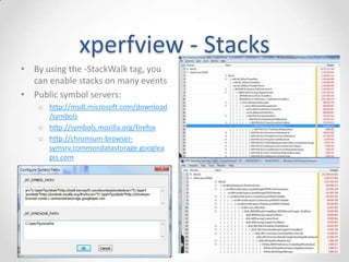 xperfview - IE events
• Microsoft-IE events
o CMarkup_OnLoadStatusDone: Page
load is complete
o CDoc_OnPaint: Paints
o CDwnBindData_Bind: Downloads
o + 100s more
• Microsoft-IEFRAME
o Frame events such as tab creation,
navigation start, history queries,
extension loading
• Microsoft-PerfTrack-*
o -MSHTML-Navigation - End-to-end
page load time
 