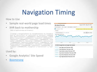 Navigation Timing
• API available from the DOM (window.performance.timing)
• Get real-world page-load timings from your users via JavaScript
<script type="text/javascript">
window.addEventListener("load", loadTime, false);
function loadTime() {
var now = new Date().getTime();
var pageLoadTime = now - performance.timing.navigationStart;
}
</script>
• Many other sub-timings (DNS, connect, request, response,
redirects, DOM events, load event)
• Demo
o http://ie.microsoft.com/testdrive/Performance/msPerformance/Default.html
 