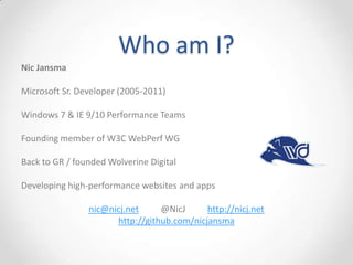 Who am I?
Nic Jansma
Microsoft Sr. Developer (2005-2011)
Windows 7 & IE 9/10 Performance Teams
Founding member of W3C WebPerf WG
Back to GR / founded Wolverine Digital
Developing high-performance websites and apps
nic@nicj.net @NicJ http://nicj.net
http://github.com/nicjansma
 