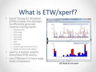 What is ETW/xperf?
• Event Tracing for Windows
(ETW) enables the OS/apps
to efficiently generate
runtime tracing events
o Windows XP+
o CPU usage
o Disk usage
o Hard faults
o DPCs/ISRs
o TCP
o Profiling
o Custom app events (incl IE7+)
o Stacks on most of the above
• xperf is a toolset used to
trace/view ETW events
• Use ETW/xperf to trace page
loads of browsers
IE9 load of cnn.com
 