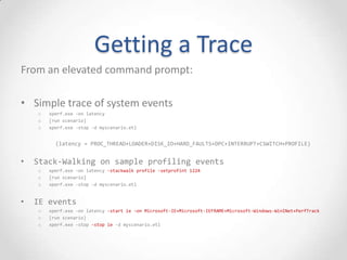 Getting a Trace
From an elevated command prompt:
• Simple trace of system events
o xperf.exe -on latency
o [run scenario]
o xperf.exe -stop -d myscenario.etl
(latency = PROC_THREAD+LOADER+DISK_IO+HARD_FAULTS+DPC+INTERRUPT+CSWITCH+PROFILE)
• Stack-Walking on sample profiling events
o xperf.exe -on latency -stackwalk profile -setprofint 1224
o [run scenario]
o xperf.exe -stop -d myscenario.etl
• IE events
o xperf.exe -on latency -start ie -on Microsoft-IE+Microsoft-IEFRAME+Microsoft-Windows-WinINet+PerfTrack
o [run scenario]
o xperf.exe -stop -stop ie -d myscenario.etl
 