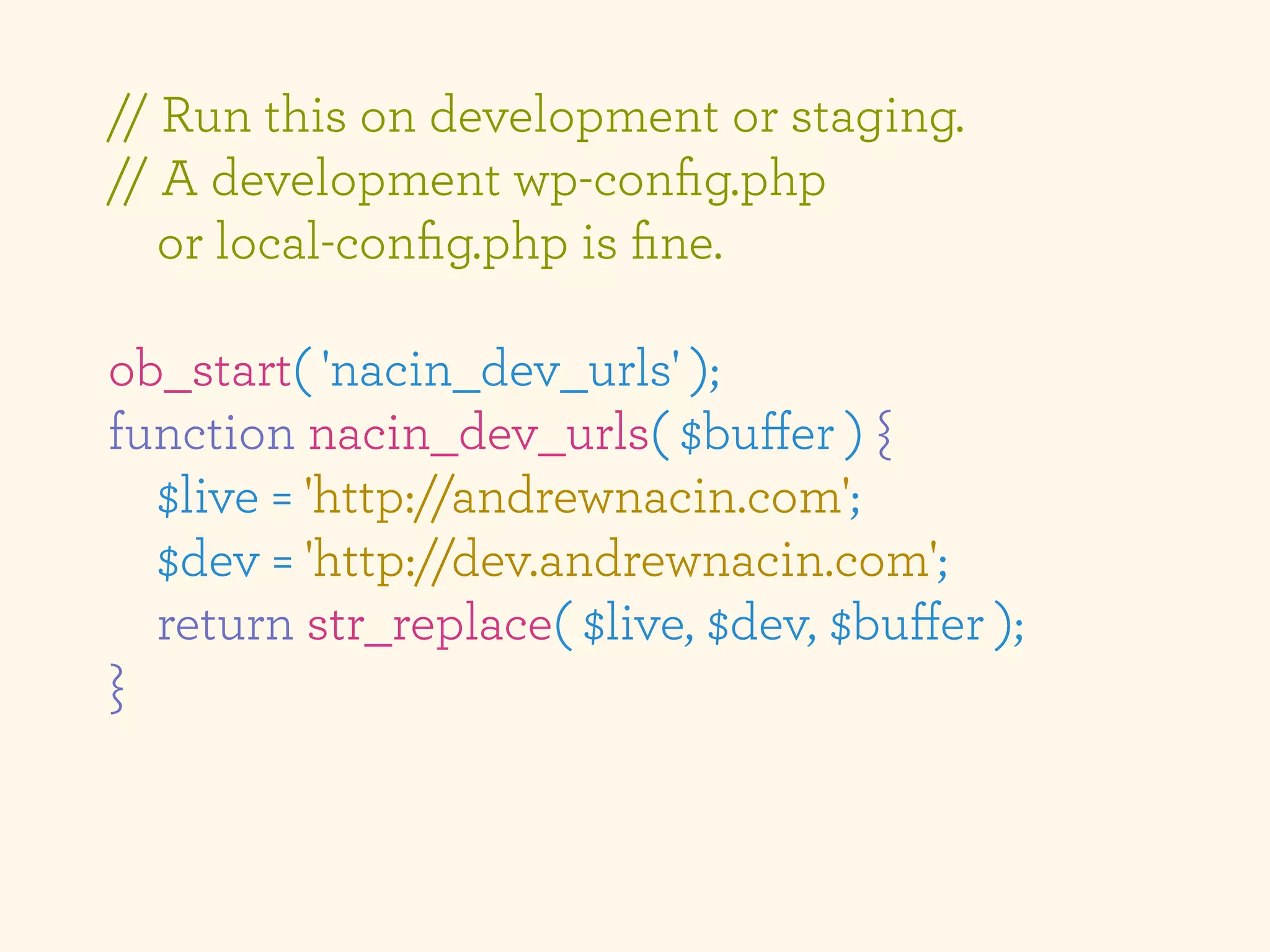 // Run this on development or staging.
// A development wp-conﬁg.php
   or local-conﬁg.php is ﬁne.

ob_start( 'nacin_dev_urls' );
function nacin_dev_urls( $buﬀer ) {
  $live = 'http://andrewnacin.com';
  $dev = 'http://dev.andrewnacin.com';
  return str_replace( $live, $dev, $buﬀer );
}
 