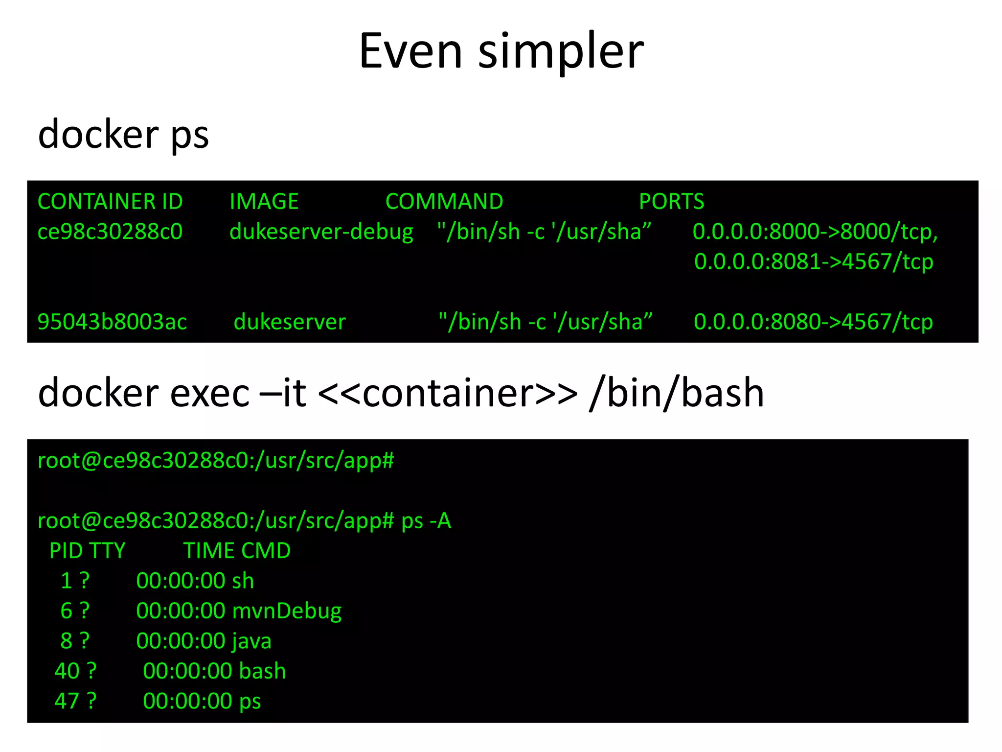Even simpler
docker ps
CONTAINER ID IMAGE COMMAND PORTS
ce98c30288c0 dukeserver-debug "/bin/sh -c '/usr/sha” 0.0.0.0:8000->8000/tcp,
0.0.0.0:8081->4567/tcp
95043b8003ac dukeserver "/bin/sh -c '/usr/sha” 0.0.0.0:8080->4567/tcp
root@ce98c30288c0:/usr/src/app#
root@ce98c30288c0:/usr/src/app# ps -A
PID TTY TIME CMD
1 ? 00:00:00 sh
6 ? 00:00:00 mvnDebug
8 ? 00:00:00 java
40 ? 00:00:00 bash
47 ? 00:00:00 ps
docker exec –it <<container>> /bin/bash
 
