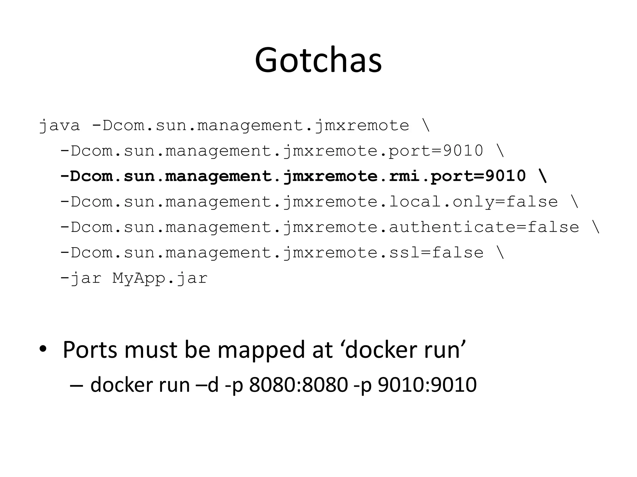 Gotchas
java -Dcom.sun.management.jmxremote 
-Dcom.sun.management.jmxremote.port=9010 
-Dcom.sun.management.jmxremote.rmi.port=9010 
-Dcom.sun.management.jmxremote.local.only=false 
-Dcom.sun.management.jmxremote.authenticate=false 
-Dcom.sun.management.jmxremote.ssl=false 
-jar MyApp.jar
• Ports must be mapped at ‘docker run’
– docker run –d -p 8080:8080 -p 9010:9010
 