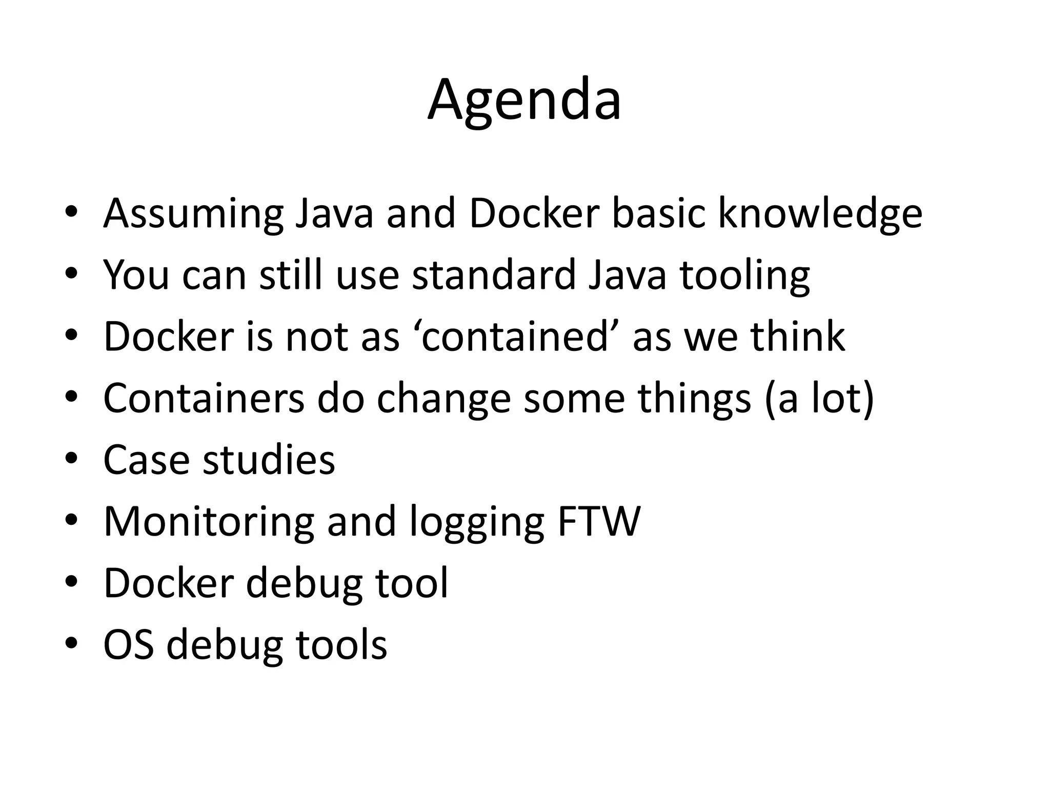 Agenda
• Assuming Java and Docker basic knowledge
• You can still use standard Java tooling
• Docker is not as ‘contained’ as we think
• Containers do change some things (a lot)
• Case studies
• Monitoring and logging FTW
• Docker debug tool
• OS debug tools
 
