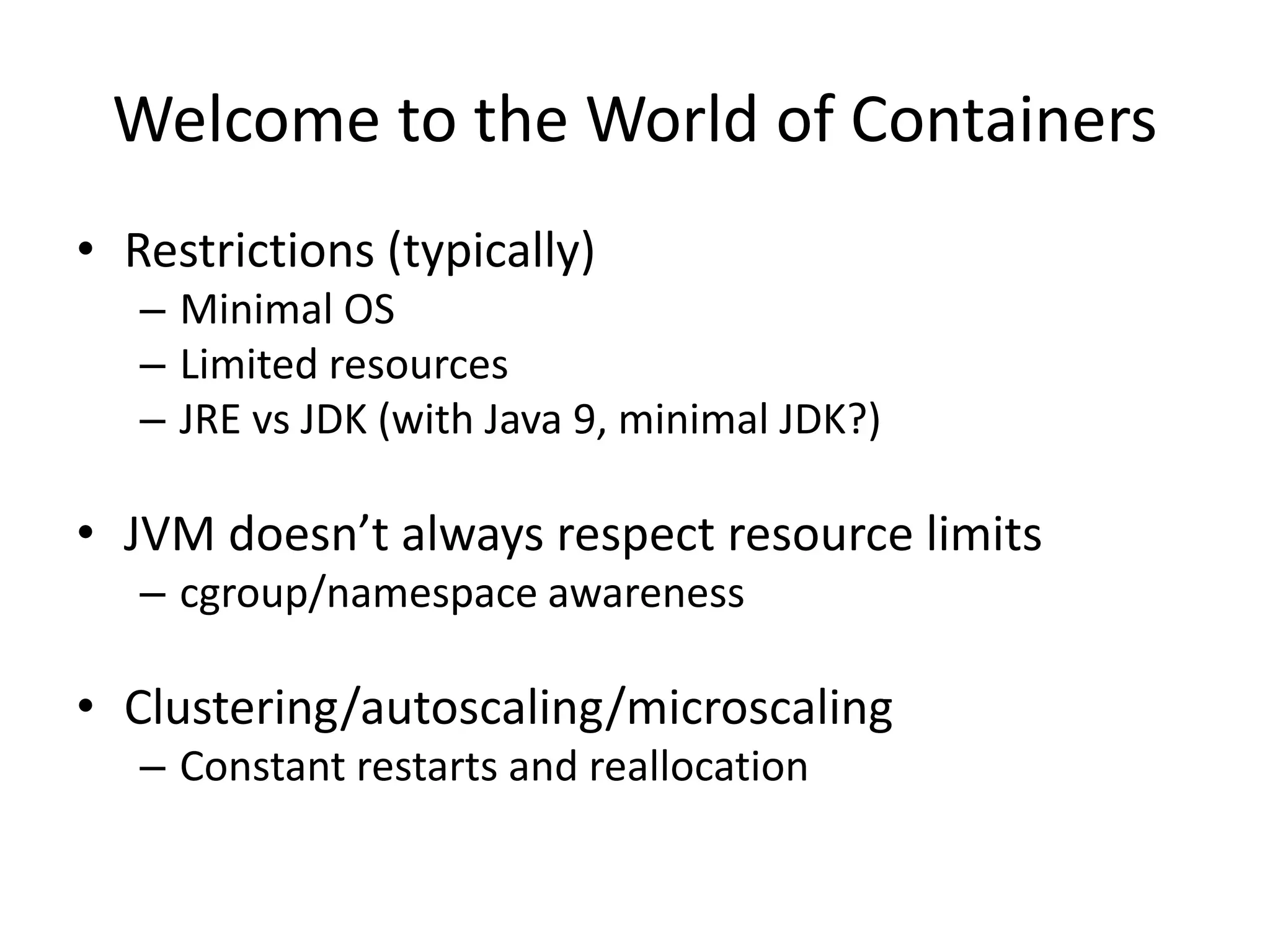 Welcome to the World of Containers
• Restrictions (typically)
– Minimal OS
– Limited resources
– JRE vs JDK (with Java 9, minimal JDK?)
• JVM doesn’t always respect resource limits
– cgroup/namespace awareness
• Clustering/autoscaling/microscaling
– Constant restarts and reallocation
 