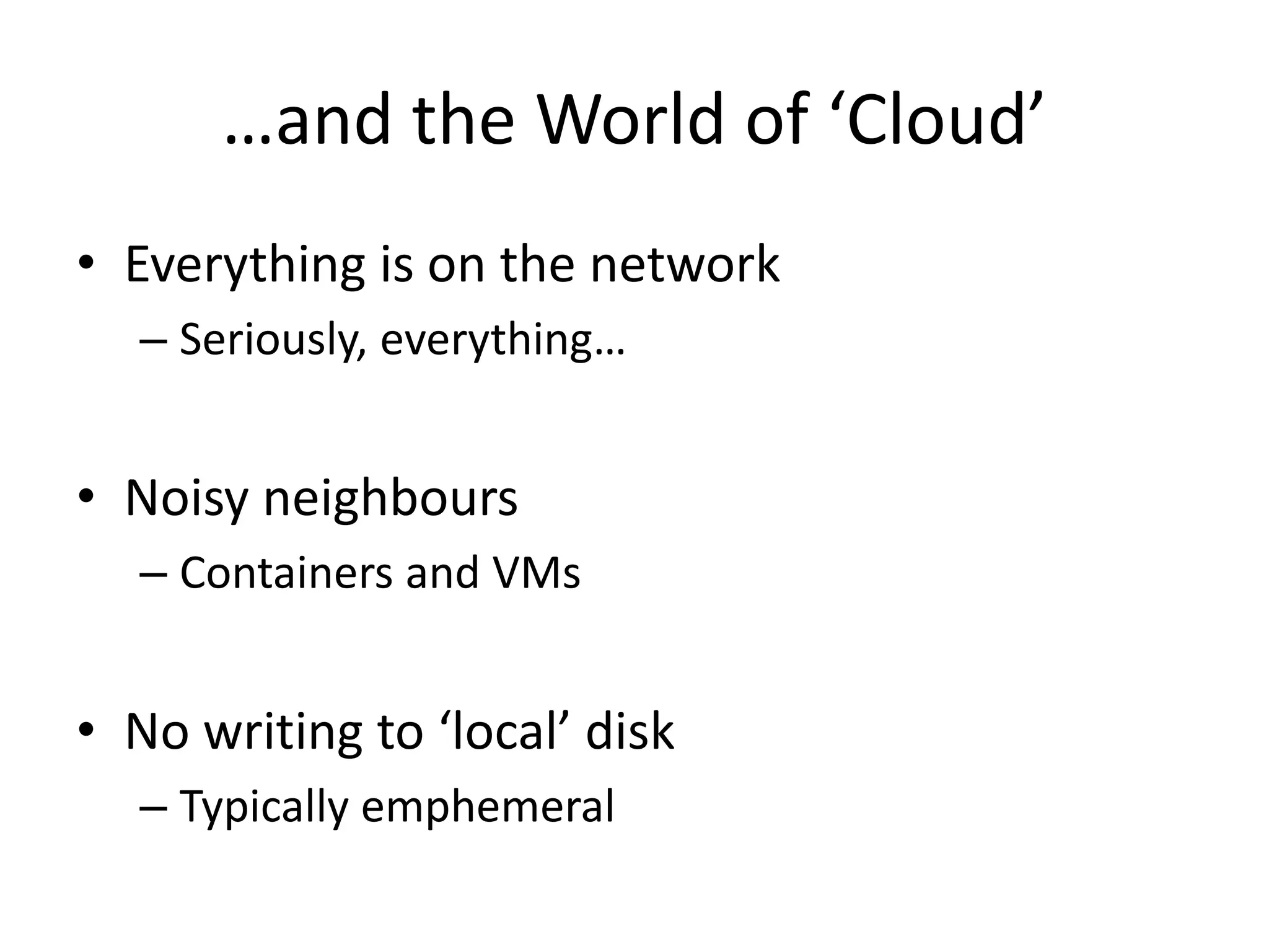 …and the World of ‘Cloud’
• Everything is on the network
– Seriously, everything…
• Noisy neighbours
– Containers and VMs
• No writing to ‘local’ disk
– Typically emphemeral
 