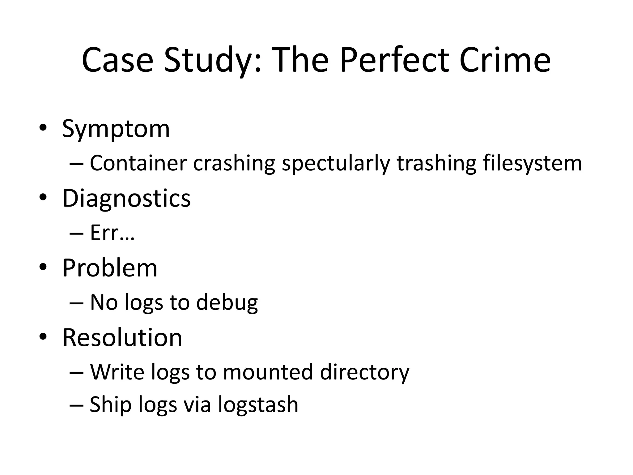 Case Study: The Perfect Crime
• Symptom
– Container crashing spectularly trashing filesystem
• Diagnostics
– Err…
• Problem
– No logs to debug
• Resolution
– Write logs to mounted directory
– Ship logs via logstash
 