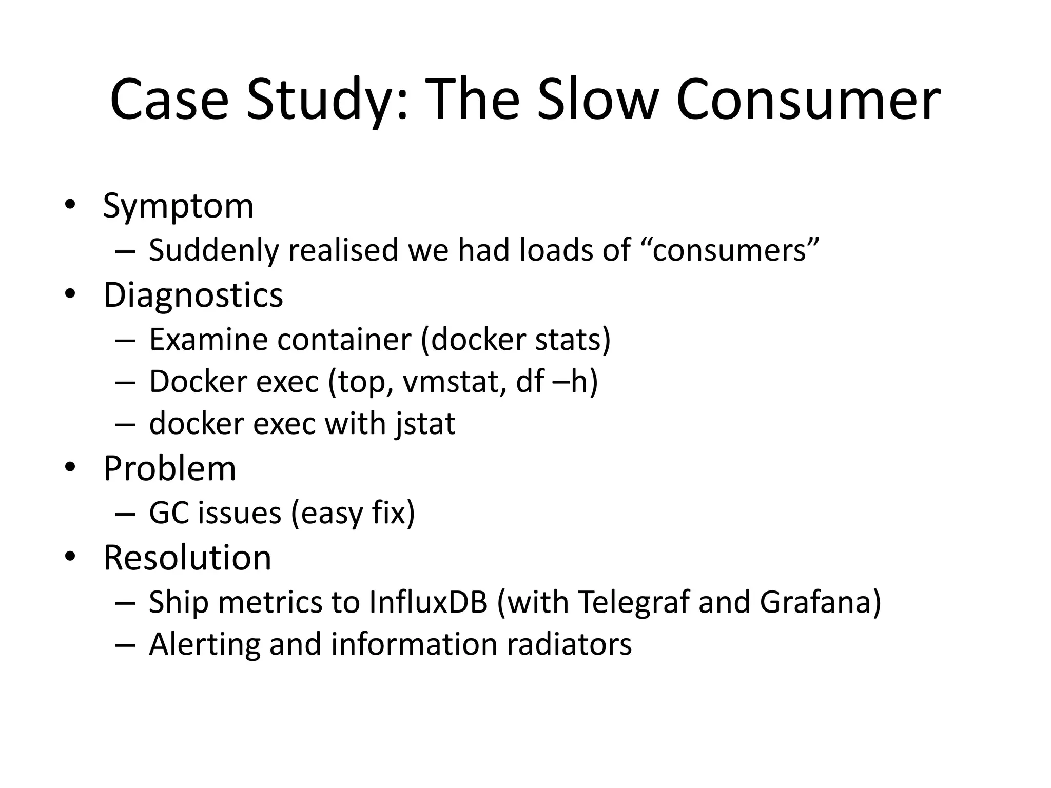 Case Study: The Slow Consumer
• Symptom
– Suddenly realised we had loads of “consumers”
• Diagnostics
– Examine container (docker stats)
– Docker exec (top, vmstat, df –h)
– docker exec with jstat
• Problem
– GC issues (easy fix)
• Resolution
– Ship metrics to InfluxDB (with Telegraf and Grafana)
– Alerting and information radiators
 