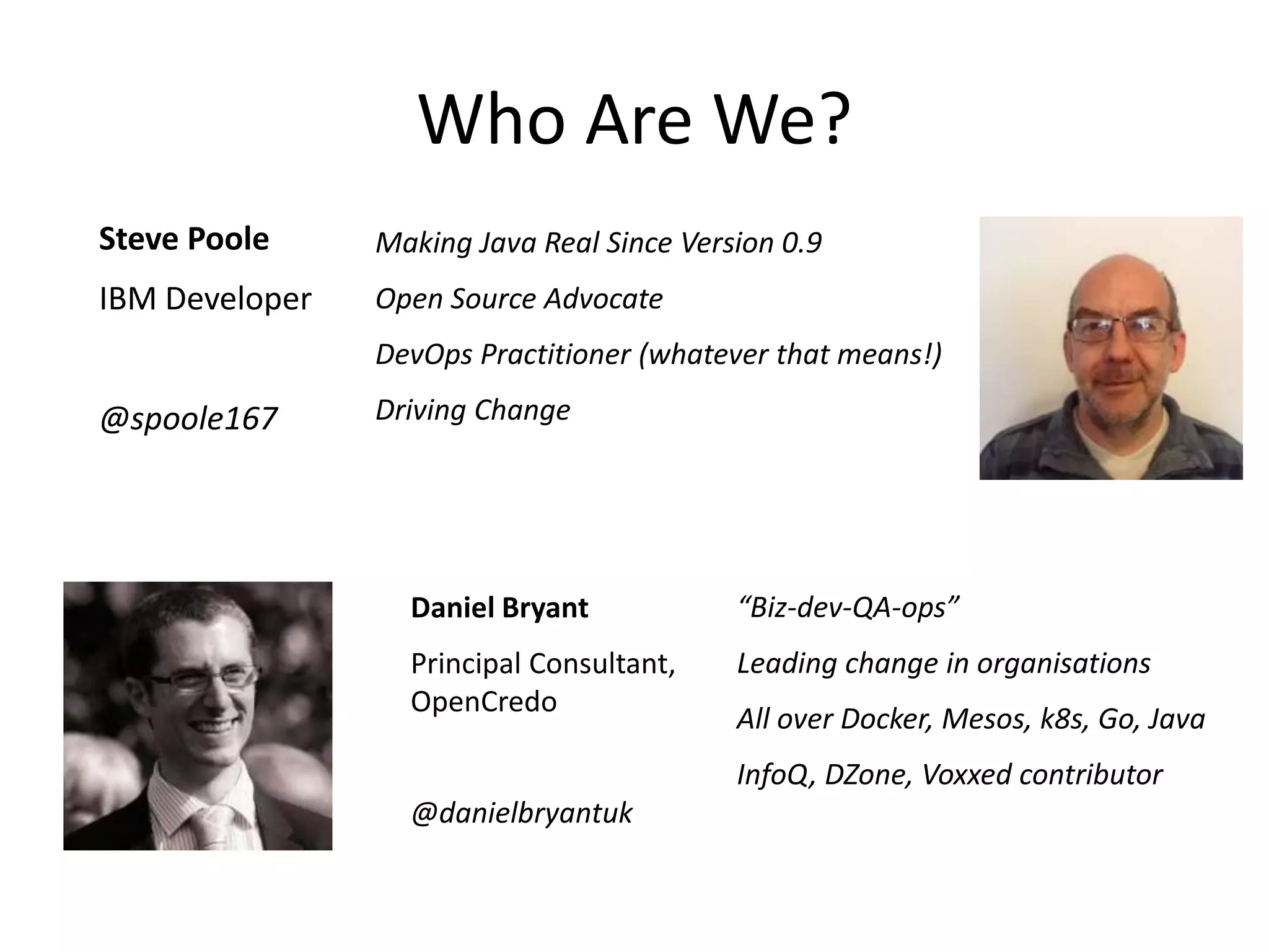 Who Are We?
Steve Poole
IBM Developer
@spoole167
Daniel Bryant
Principal Consultant,
OpenCredo
@danielbryantuk
Making Java Real Since Version 0.9
Open Source Advocate
DevOps Practitioner (whatever that means!)
Driving Change
“Biz-dev-QA-ops”
Leading change in organisations
All over Docker, Mesos, k8s, Go, Java
InfoQ, DZone, Voxxed contributor
 