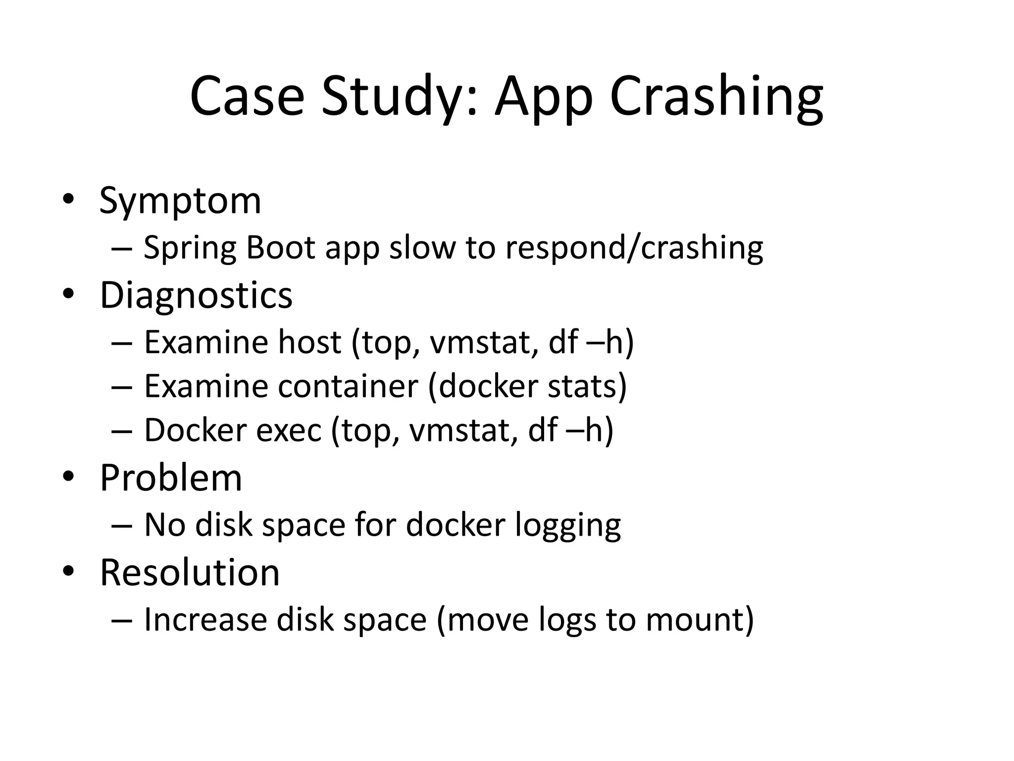 Case Study: App Crashing
• Symptom
– Spring Boot app slow to respond/crashing
• Diagnostics
– Examine host (top, vmstat, df –h)
– Examine container (docker stats)
– Docker exec (top, vmstat, df –h)
• Problem
– No disk space for docker logging
• Resolution
– Increase disk space (move logs to mount)
 