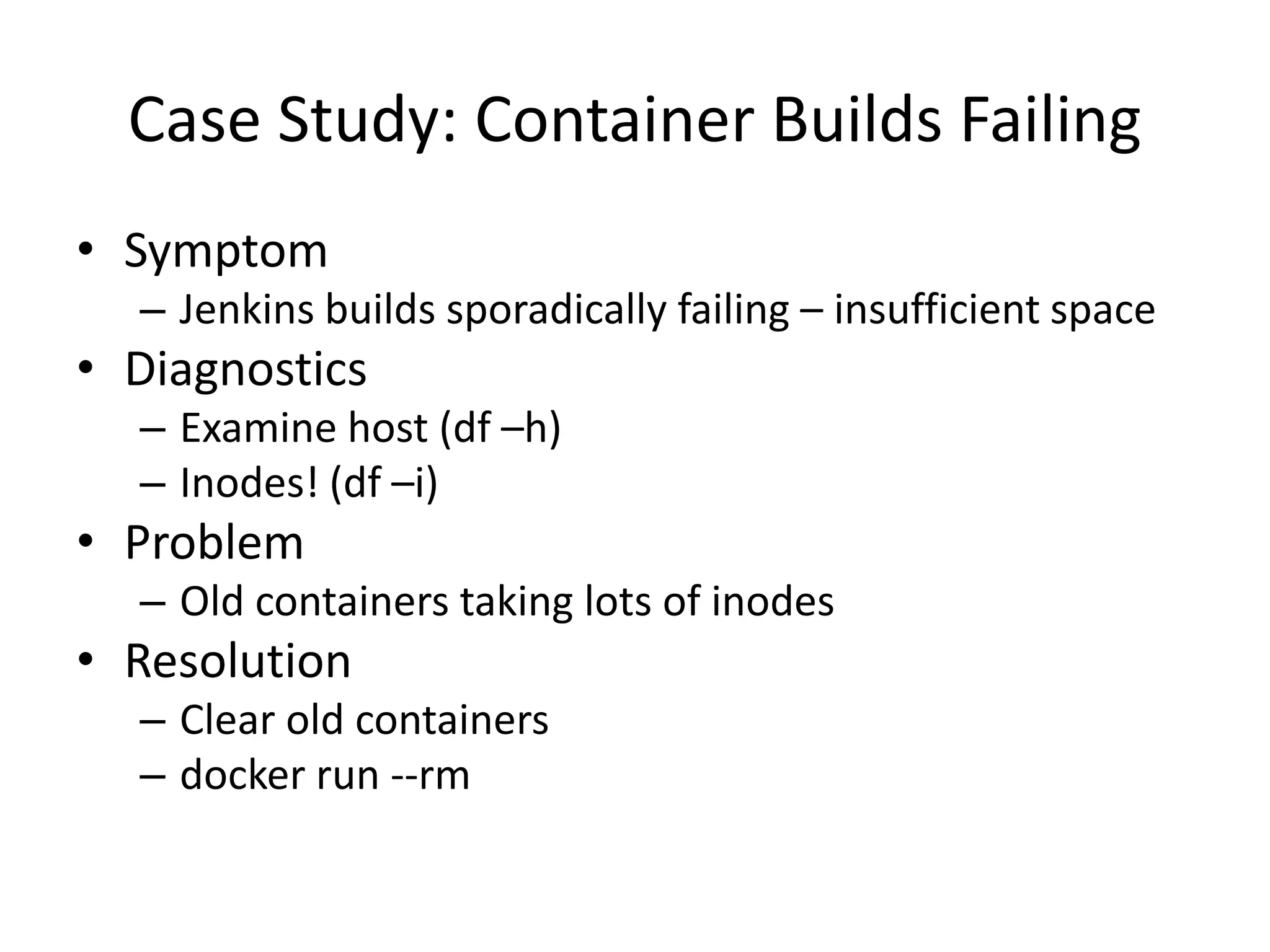 Case Study: Container Builds Failing
• Symptom
– Jenkins builds sporadically failing – insufficient space
• Diagnostics
– Examine host (df –h)
– Inodes! (df –i)
• Problem
– Old containers taking lots of inodes
• Resolution
– Clear old containers
– docker run --rm
 