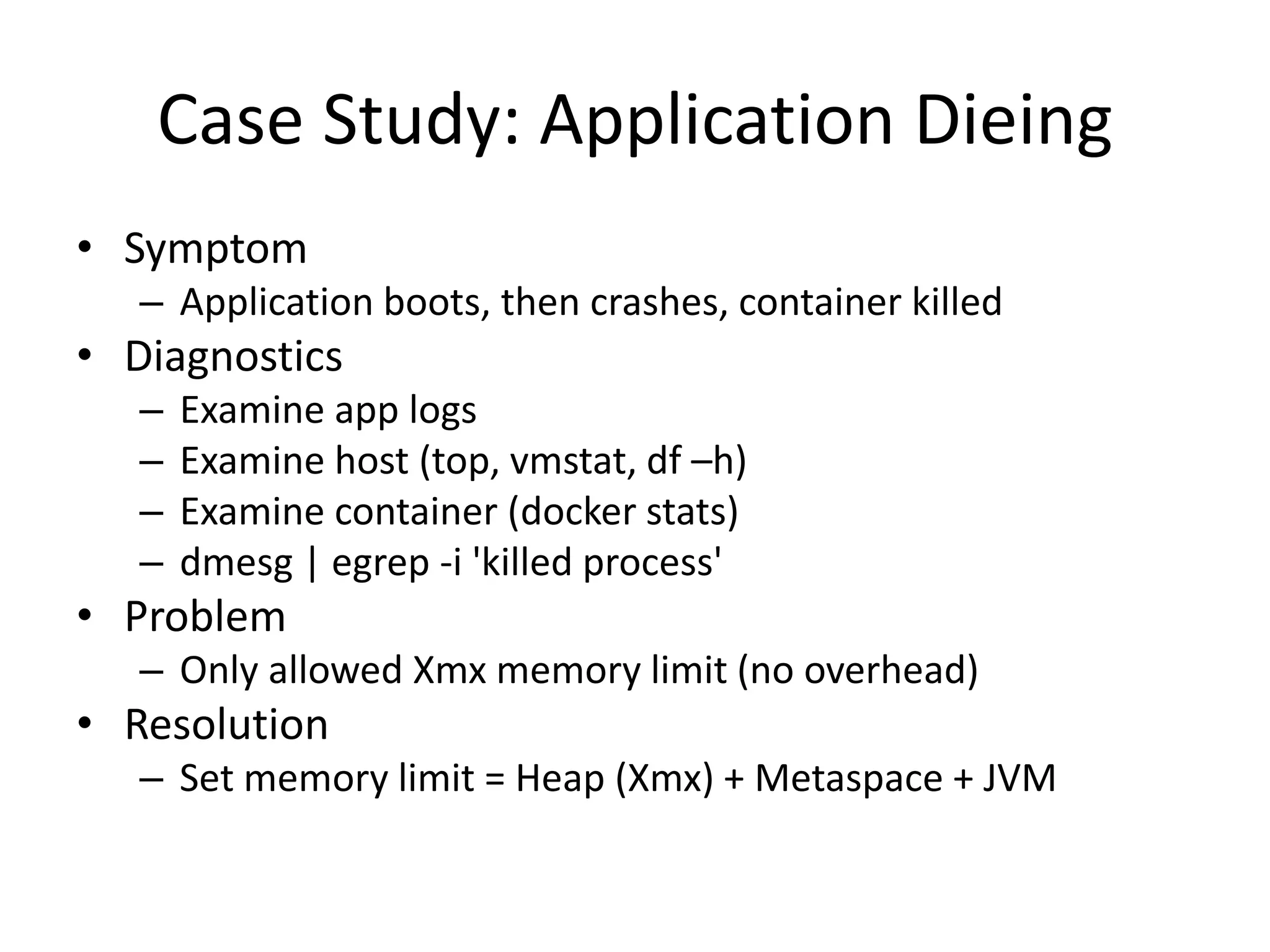 Case Study: Application Dieing
• Symptom
– Application boots, then crashes, container killed
• Diagnostics
– Examine app logs
– Examine host (top, vmstat, df –h)
– Examine container (docker stats)
– dmesg | egrep -i 'killed process'
• Problem
– Only allowed Xmx memory limit (no overhead)
• Resolution
– Set memory limit = Heap (Xmx) + Metaspace + JVM
 