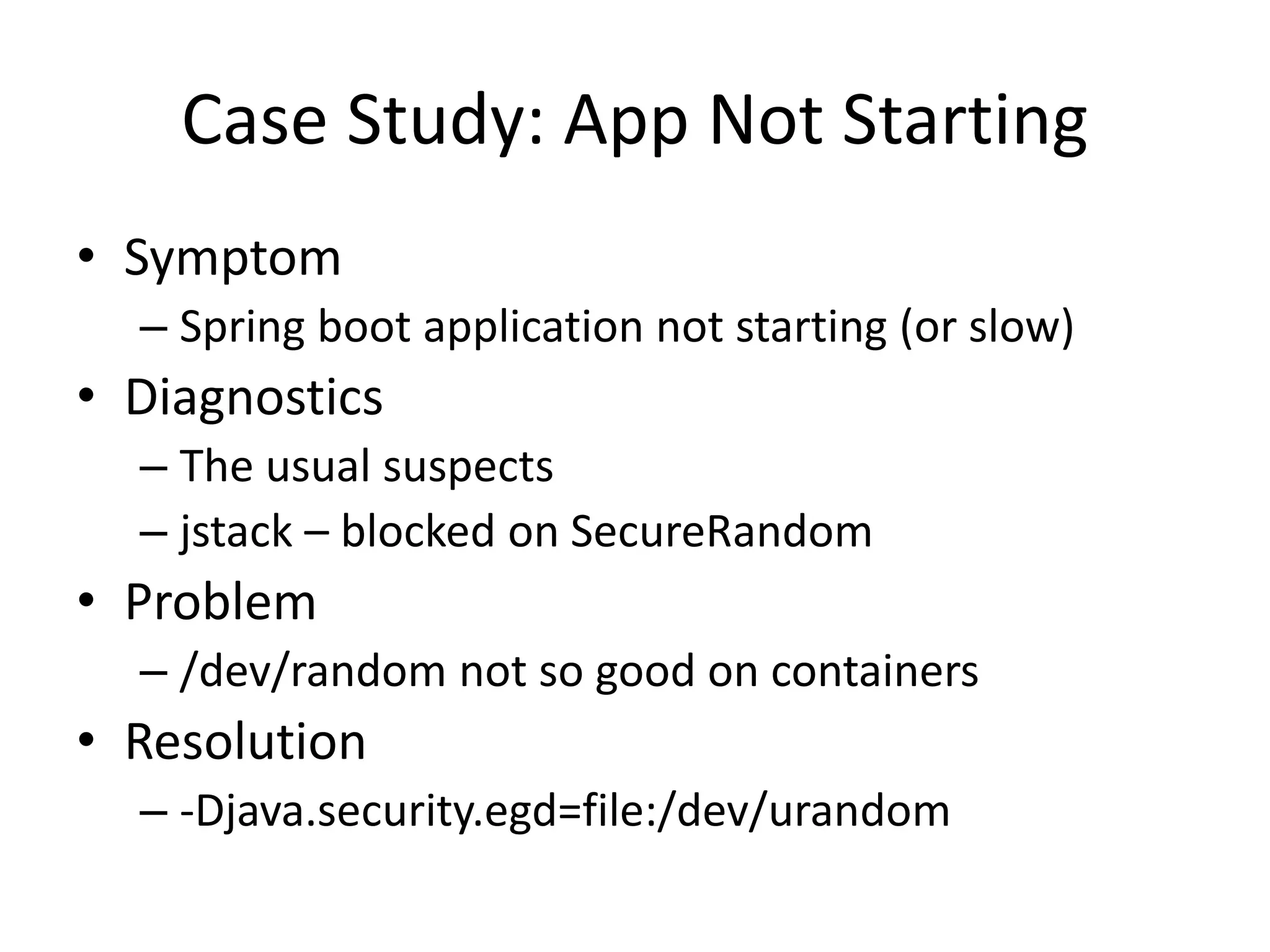 Case Study: App Not Starting
• Symptom
– Spring boot application not starting (or slow)
• Diagnostics
– The usual suspects
– jstack – blocked on SecureRandom
• Problem
– /dev/random not so good on containers
• Resolution
– -Djava.security.egd=file:/dev/urandom
 