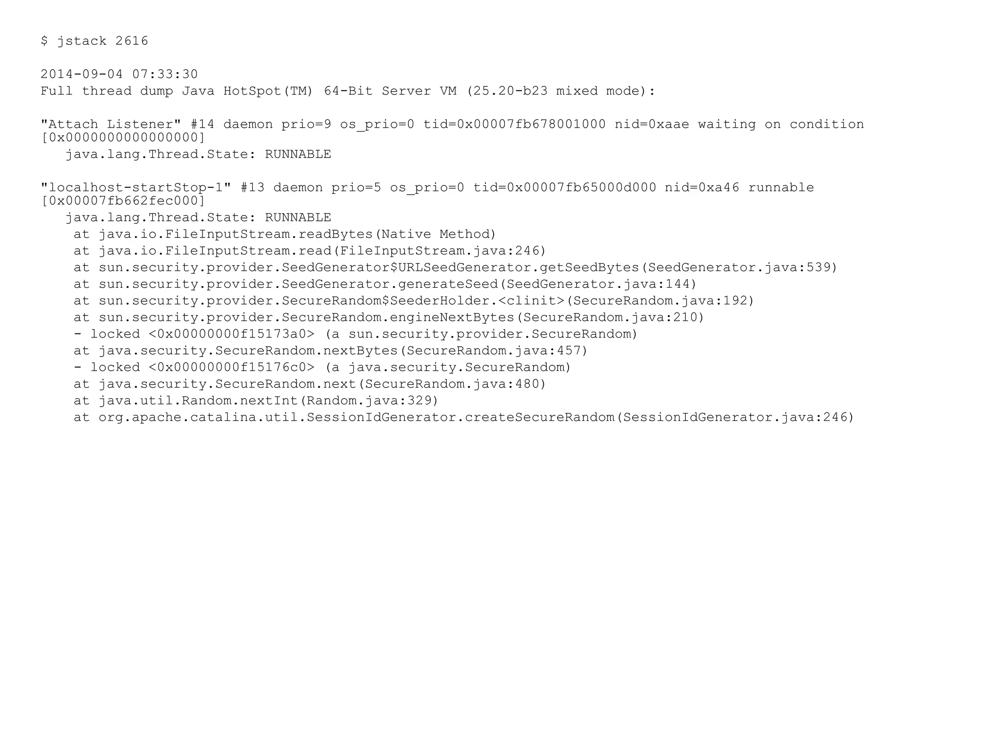$ jstack 2616
2014-09-04 07:33:30
Full thread dump Java HotSpot(TM) 64-Bit Server VM (25.20-b23 mixed mode):
"Attach Listener" #14 daemon prio=9 os_prio=0 tid=0x00007fb678001000 nid=0xaae waiting on condition
[0x0000000000000000]
java.lang.Thread.State: RUNNABLE
"localhost-startStop-1" #13 daemon prio=5 os_prio=0 tid=0x00007fb65000d000 nid=0xa46 runnable
[0x00007fb662fec000]
java.lang.Thread.State: RUNNABLE
at java.io.FileInputStream.readBytes(Native Method)
at java.io.FileInputStream.read(FileInputStream.java:246)
at sun.security.provider.SeedGenerator$URLSeedGenerator.getSeedBytes(SeedGenerator.java:539)
at sun.security.provider.SeedGenerator.generateSeed(SeedGenerator.java:144)
at sun.security.provider.SecureRandom$SeederHolder.<clinit>(SecureRandom.java:192)
at sun.security.provider.SecureRandom.engineNextBytes(SecureRandom.java:210)
- locked <0x00000000f15173a0> (a sun.security.provider.SecureRandom)
at java.security.SecureRandom.nextBytes(SecureRandom.java:457)
- locked <0x00000000f15176c0> (a java.security.SecureRandom)
at java.security.SecureRandom.next(SecureRandom.java:480)
at java.util.Random.nextInt(Random.java:329)
at org.apache.catalina.util.SessionIdGenerator.createSecureRandom(SessionIdGenerator.java:246)
 
