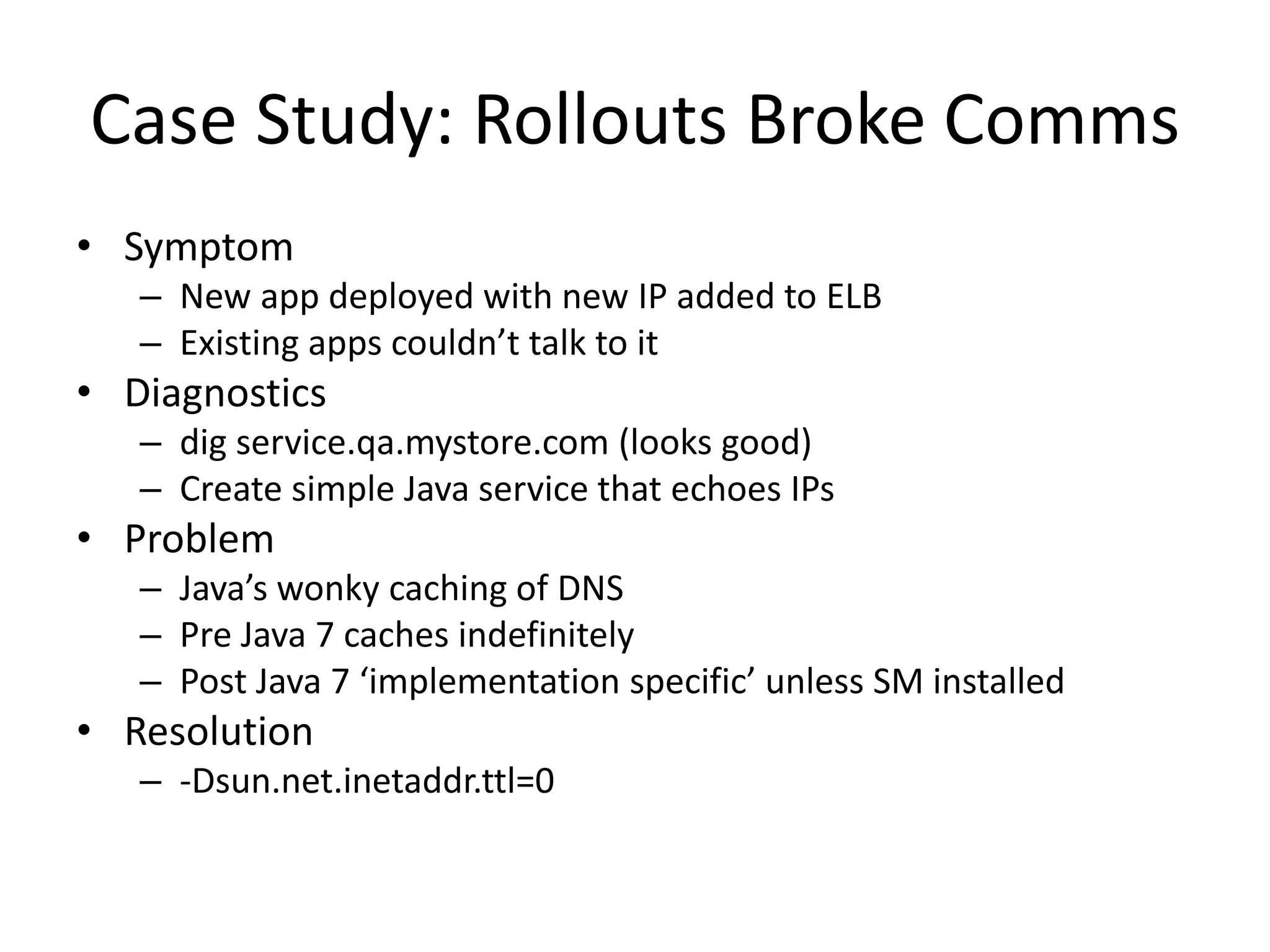 Case Study: Rollouts Broke Comms
• Symptom
– New app deployed with new IP added to ELB
– Existing apps couldn’t talk to it
• Diagnostics
– dig service.qa.mystore.com (looks good)
– Create simple Java service that echoes IPs
• Problem
– Java’s wonky caching of DNS
– Pre Java 7 caches indefinitely
– Post Java 7 ‘implementation specific’ unless SM installed
• Resolution
– -Dsun.net.inetaddr.ttl=0
 