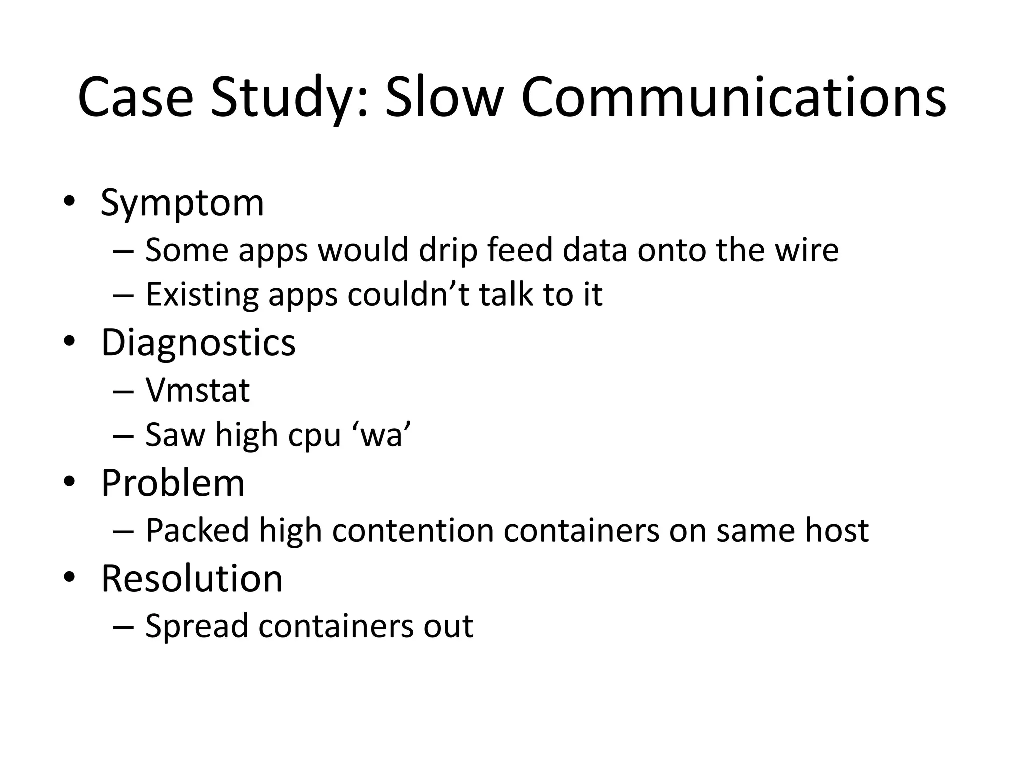 Case Study: Slow Communications
• Symptom
– Some apps would drip feed data onto the wire
– Existing apps couldn’t talk to it
• Diagnostics
– Vmstat
– Saw high cpu ‘wa’
• Problem
– Packed high contention containers on same host
• Resolution
– Spread containers out
 