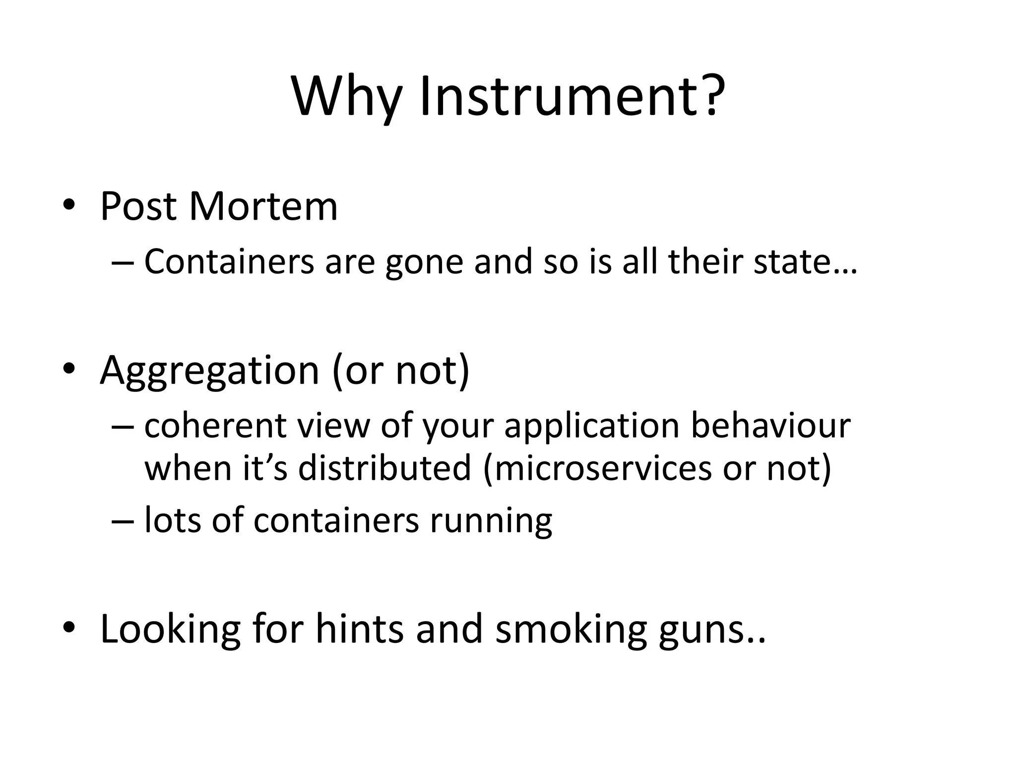 Why Instrument?
• Post Mortem
– Containers are gone and so is all their state…
• Aggregation (or not)
– coherent view of your application behaviour
when it’s distributed (microservices or not)
– lots of containers running
• Looking for hints and smoking guns..
 