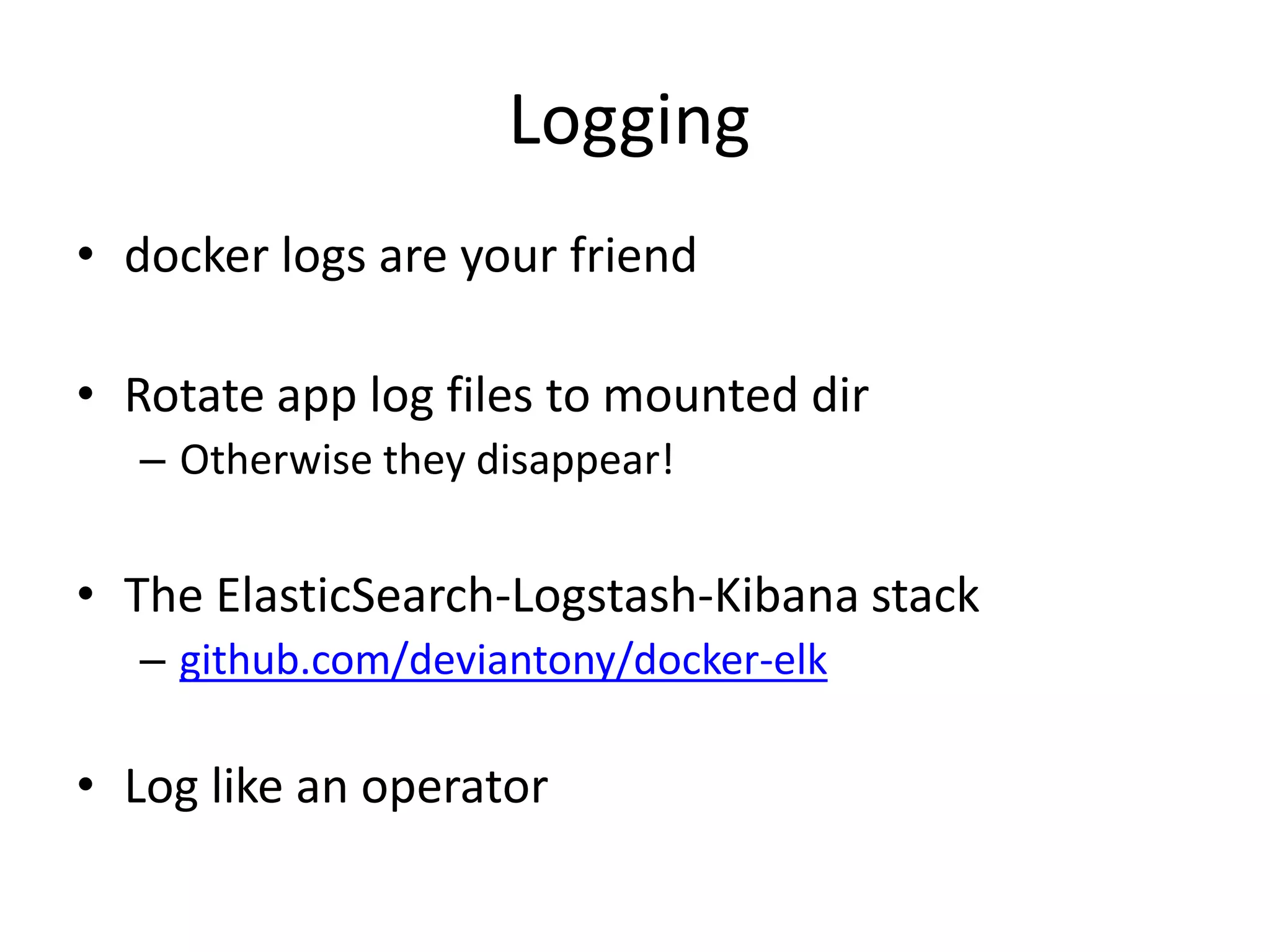 Logging
• docker logs are your friend
• Rotate app log files to mounted dir
– Otherwise they disappear!
• The ElasticSearch-Logstash-Kibana stack
– github.com/deviantony/docker-elk
• Log like an operator
 