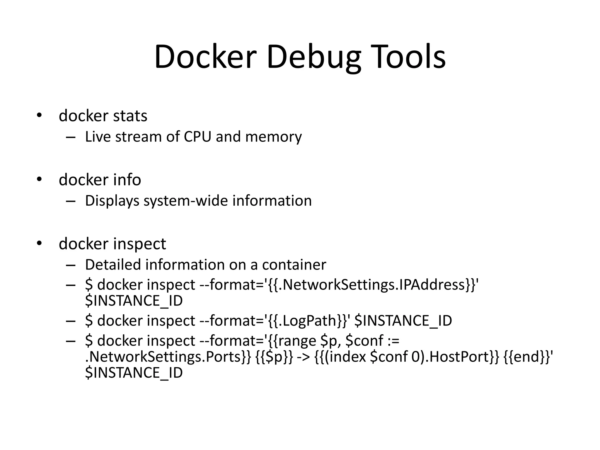 Docker Debug Tools
• docker stats
– Live stream of CPU and memory
• docker info
– Displays system-wide information
• docker inspect
– Detailed information on a container
– $ docker inspect --format='{{.NetworkSettings.IPAddress}}'
$INSTANCE_ID
– $ docker inspect --format='{{.LogPath}}' $INSTANCE_ID
– $ docker inspect --format='{{range $p, $conf :=
.NetworkSettings.Ports}} {{$p}} -> {{(index $conf 0).HostPort}} {{end}}'
$INSTANCE_ID
 