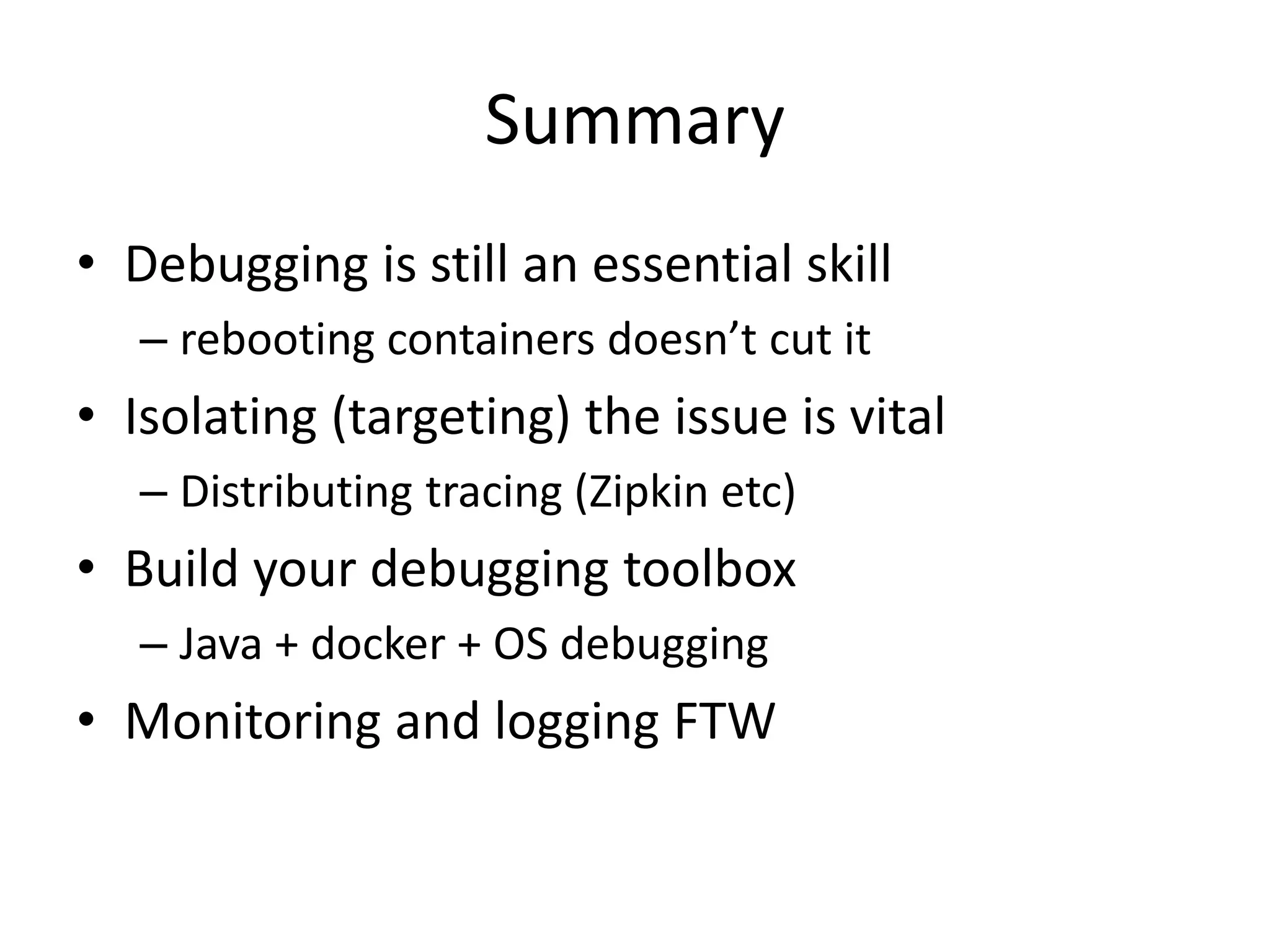Summary
• Debugging is still an essential skill
– rebooting containers doesn’t cut it
• Isolating (targeting) the issue is vital
– Distributing tracing (Zipkin etc)
• Build your debugging toolbox
– Java + docker + OS debugging
• Monitoring and logging FTW
 
