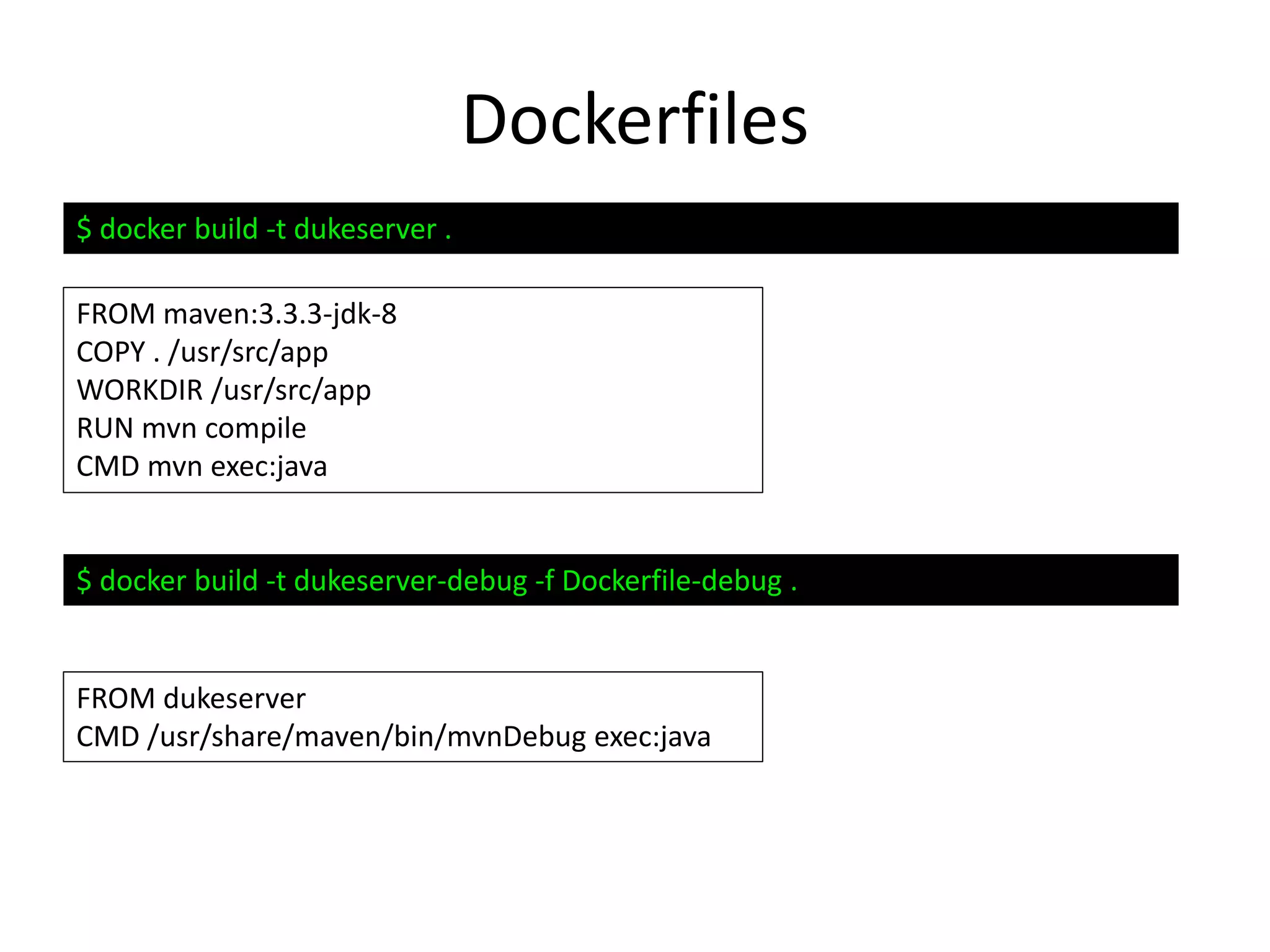 Dockerfiles
FROM maven:3.3.3-jdk-8
COPY . /usr/src/app
WORKDIR /usr/src/app
RUN mvn compile
CMD mvn exec:java
FROM dukeserver
CMD /usr/share/maven/bin/mvnDebug exec:java
$ docker build -t dukeserver .
$ docker build -t dukeserver-debug -f Dockerfile-debug .
 