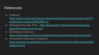 References
● Proposal -
https://github.com/kubernetes/enhancements/blob/master/keps/sig-node/277-
ephemeral-containers/README.md
● Debugging Runnign Pods - https://kubernetes.io/docs/tasks/debug/debug-
application/debug-running-pod
● Ephemeral Containers -
https://kubernetes.io/docs/concepts/workloads/pods/ephemeral-containers/
● Introduction Ephemeral Containers -
https://opensource.googleblog.com/2022/01/Introducing%20Ephemeral%20C
ontainers.html
 