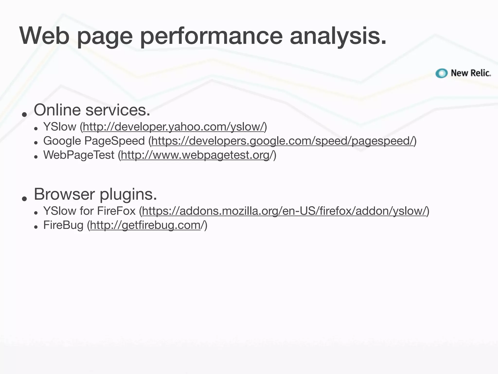 Web page performance analysis.


•   Online services.
    •   YSlow (http://developer.yahoo.com/yslow/)
    •   Google PageSpeed (https://developers.google.com/speed/pagespeed/)
    •   WebPageTest (http://www.webpagetest.org/)


•   Browser plugins.
    •   YSlow for FireFox (https://addons.mozilla.org/en-US/ﬁrefox/addon/yslow/)
    •   FireBug (http://getﬁrebug.com/)
 