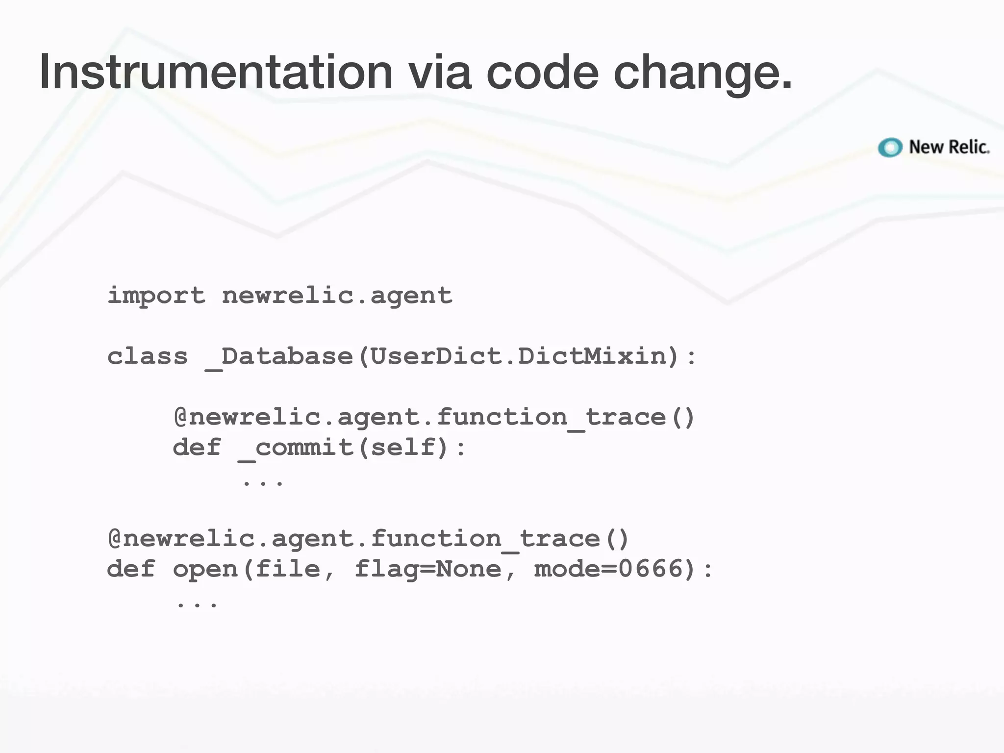 Instrumentation via code change.



  import newrelic.agent

  class _Database(UserDict.DictMixin):

      @newrelic.agent.function_trace()
      def _commit(self):
          ...

  @newrelic.agent.function_trace()
  def open(file, flag=None, mode=0666):
      ...
 