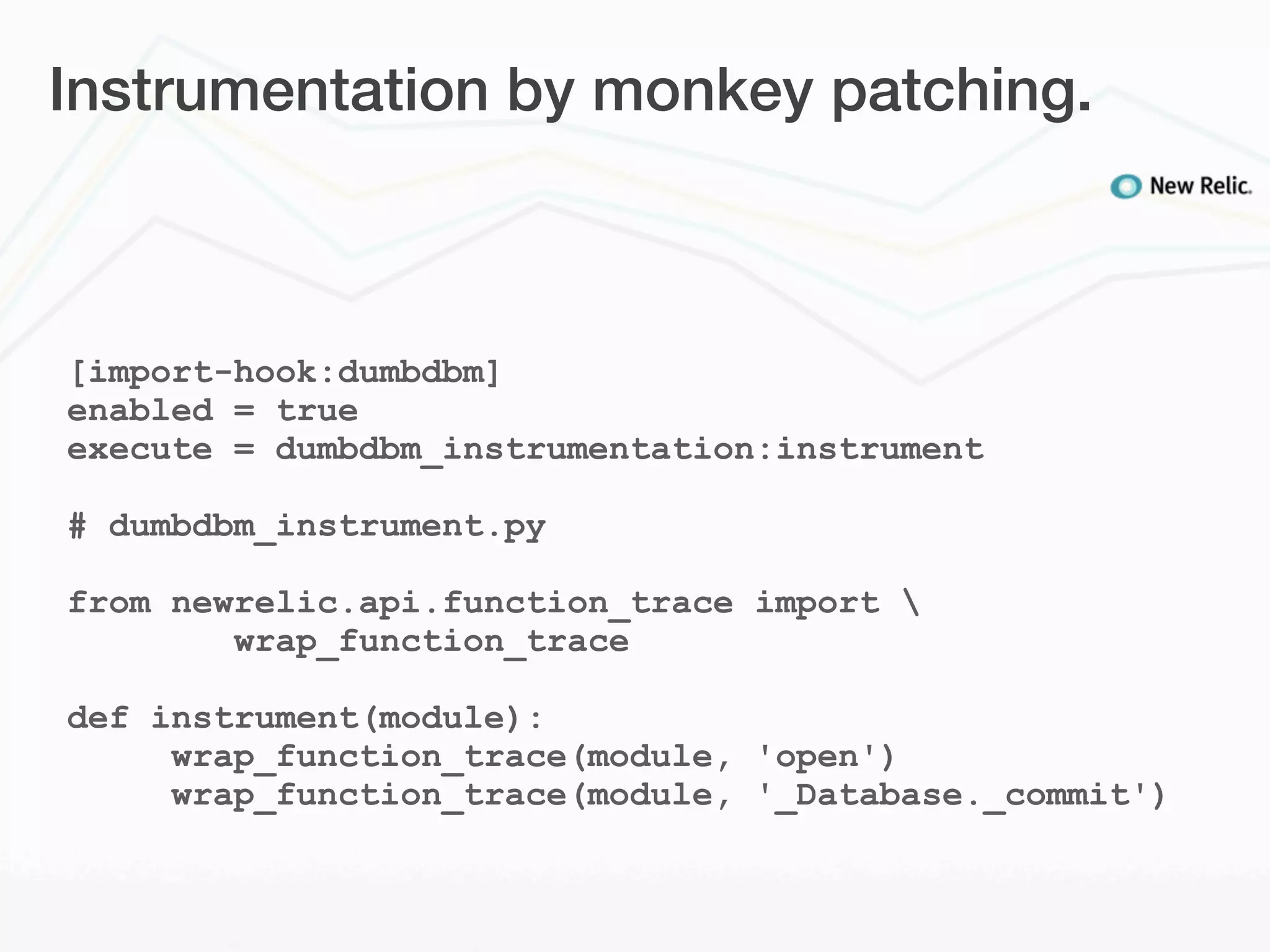 Instrumentation by monkey patching.



[import-hook:dumbdbm]
enabled = true
execute = dumbdbm_instrumentation:instrument

# dumbdbm_instrument.py

from newrelic.api.function_trace import 
        wrap_function_trace

def instrument(module):
     wrap_function_trace(module, 'open')
     wrap_function_trace(module, '_Database._commit')
 