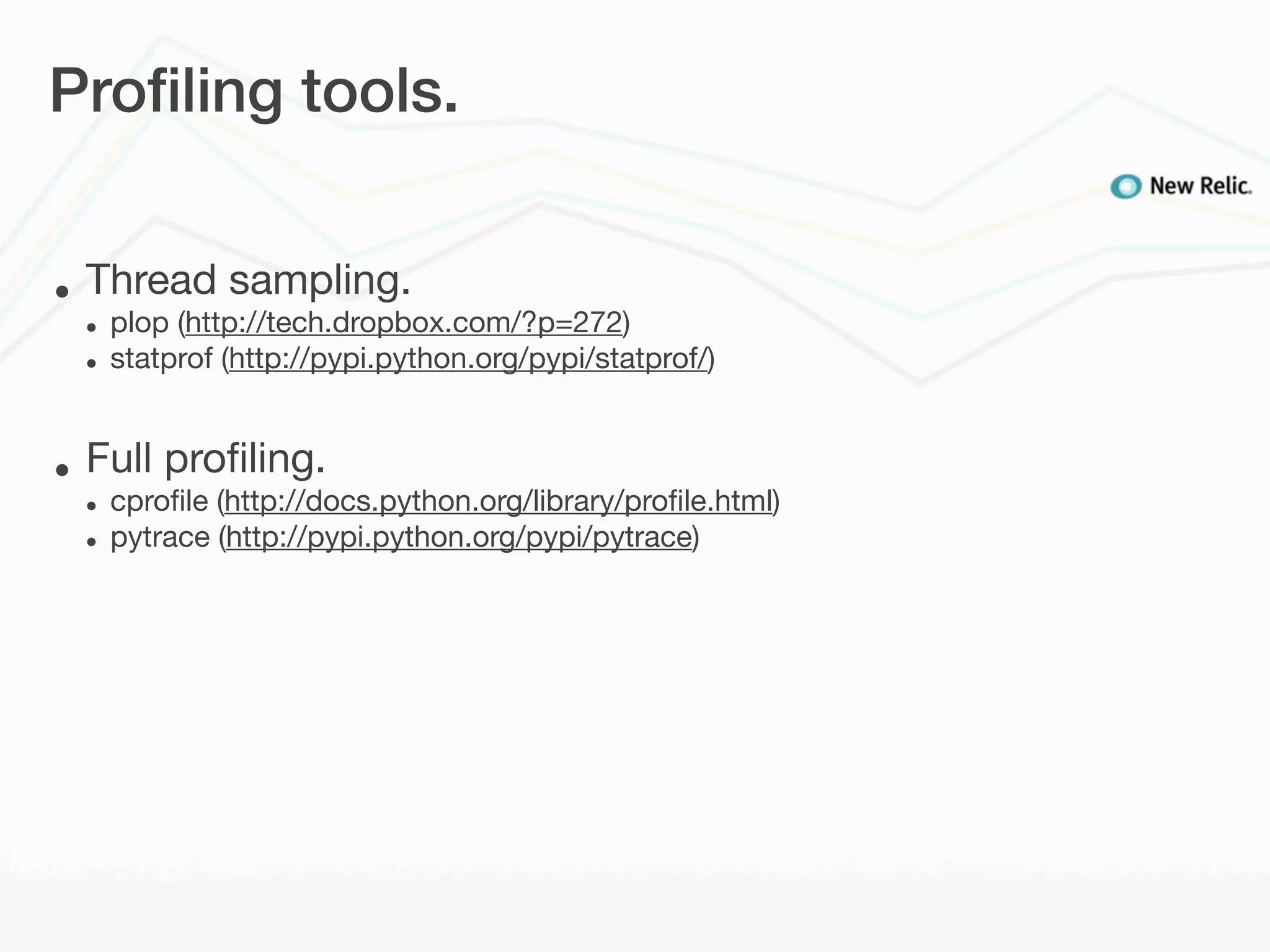 Proﬁling tools.


•   Thread sampling.
    •   plop (http://tech.dropbox.com/?p=272)
    •   statprof (http://pypi.python.org/pypi/statprof/)


•   Full proﬁling.
    •   cproﬁle (http://docs.python.org/library/proﬁle.html)
    •   pytrace (http://pypi.python.org/pypi/pytrace)
 