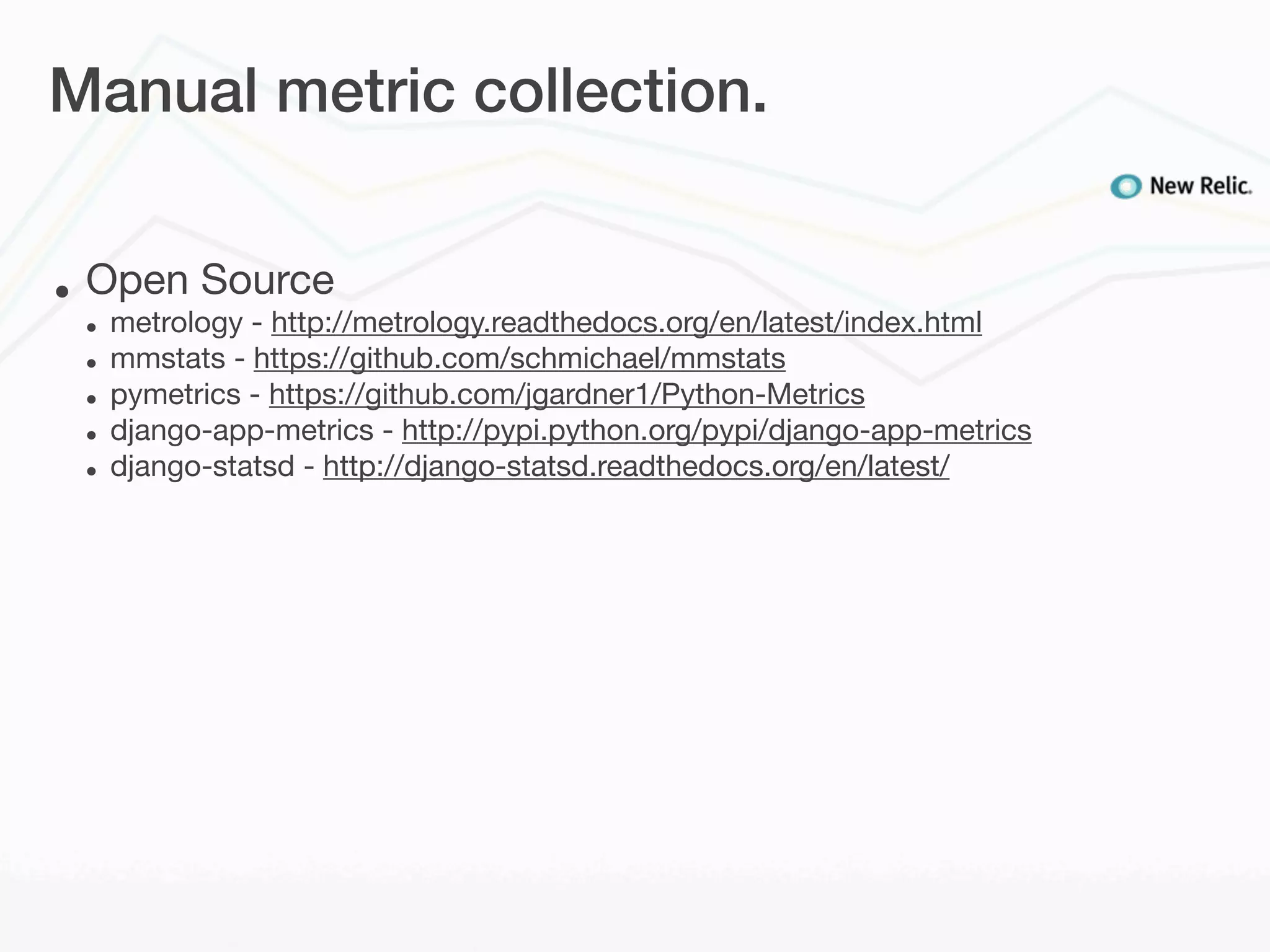 Manual metric collection.


•   Open Source
    •   metrology - http://metrology.readthedocs.org/en/latest/index.html
    •   mmstats - https://github.com/schmichael/mmstats
    •   pymetrics - https://github.com/jgardner1/Python-Metrics
    •   django-app-metrics - http://pypi.python.org/pypi/django-app-metrics
    •   django-statsd - http://django-statsd.readthedocs.org/en/latest/
 