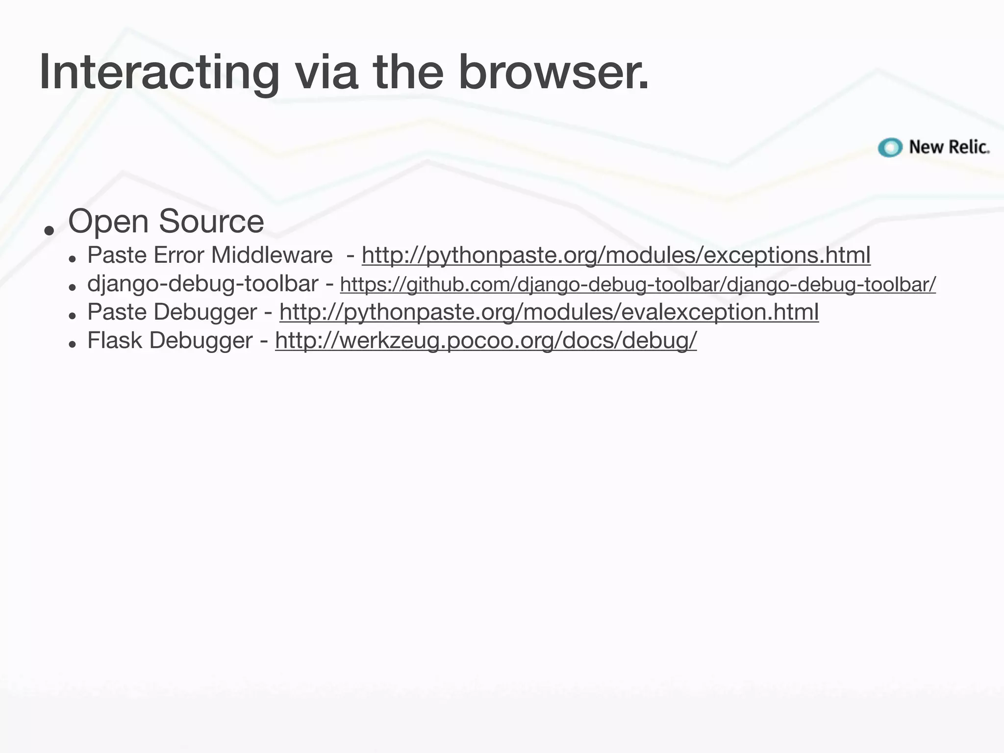 Interacting via the browser.


•   Open Source
    •   Paste Error Middleware - http://pythonpaste.org/modules/exceptions.html
    •   django-debug-toolbar - https://github.com/django-debug-toolbar/django-debug-toolbar/
    •   Paste Debugger - http://pythonpaste.org/modules/evalexception.html
    •   Flask Debugger - http://werkzeug.pocoo.org/docs/debug/
 