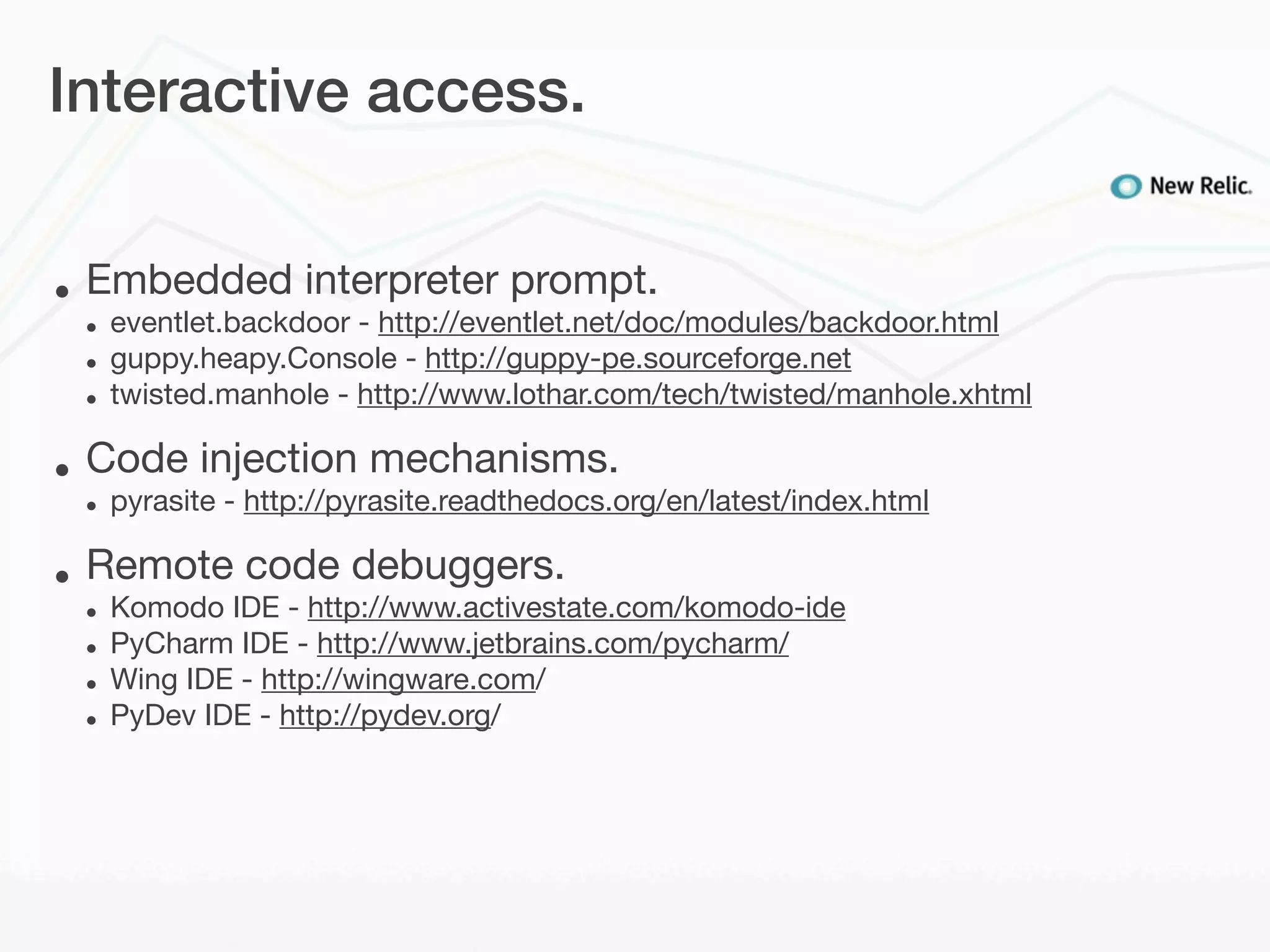Interactive access.


•   Embedded interpreter prompt.
    •   eventlet.backdoor - http://eventlet.net/doc/modules/backdoor.html
    •   guppy.heapy.Console - http://guppy-pe.sourceforge.net
    •   twisted.manhole - http://www.lothar.com/tech/twisted/manhole.xhtml

•   Code injection mechanisms.
    •   pyrasite - http://pyrasite.readthedocs.org/en/latest/index.html

•   Remote code debuggers.
    •   Komodo IDE - http://www.activestate.com/komodo-ide
    •   PyCharm IDE - http://www.jetbrains.com/pycharm/
    •   Wing IDE - http://wingware.com/
    •   PyDev IDE - http://pydev.org/
 