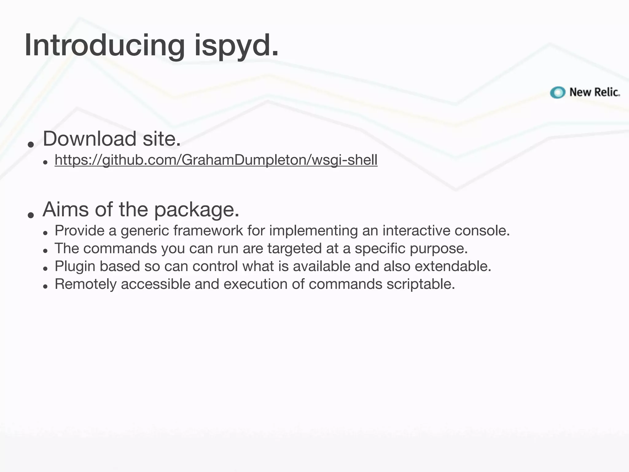 Introducing ispyd.


•   Download site.
    •   https://github.com/GrahamDumpleton/wsgi-shell


•   Aims of the package.
    •   Provide a generic framework for implementing an interactive console.
    •   The commands you can run are targeted at a speciﬁc purpose.
    •   Plugin based so can control what is available and also extendable.
    •   Remotely accessible and execution of commands scriptable.
 