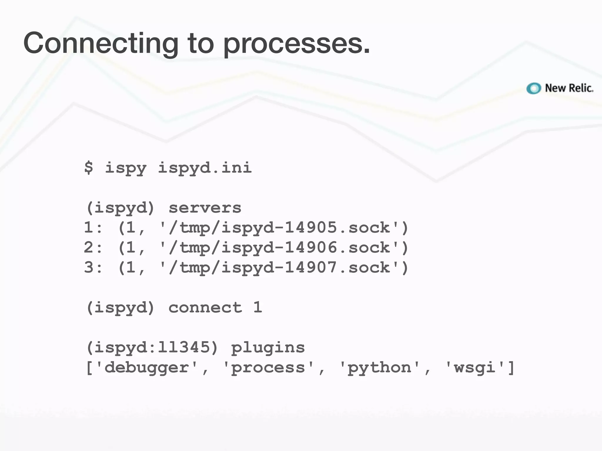Connecting to processes.



    $ ispy ispyd.ini

    (ispyd) servers
    1: (1, '/tmp/ispyd-14905.sock')
    2: (1, '/tmp/ispyd-14906.sock')
    3: (1, '/tmp/ispyd-14907.sock')

    (ispyd) connect 1

    (ispyd:ll345) plugins
    ['debugger', 'process', 'python', 'wsgi']
 