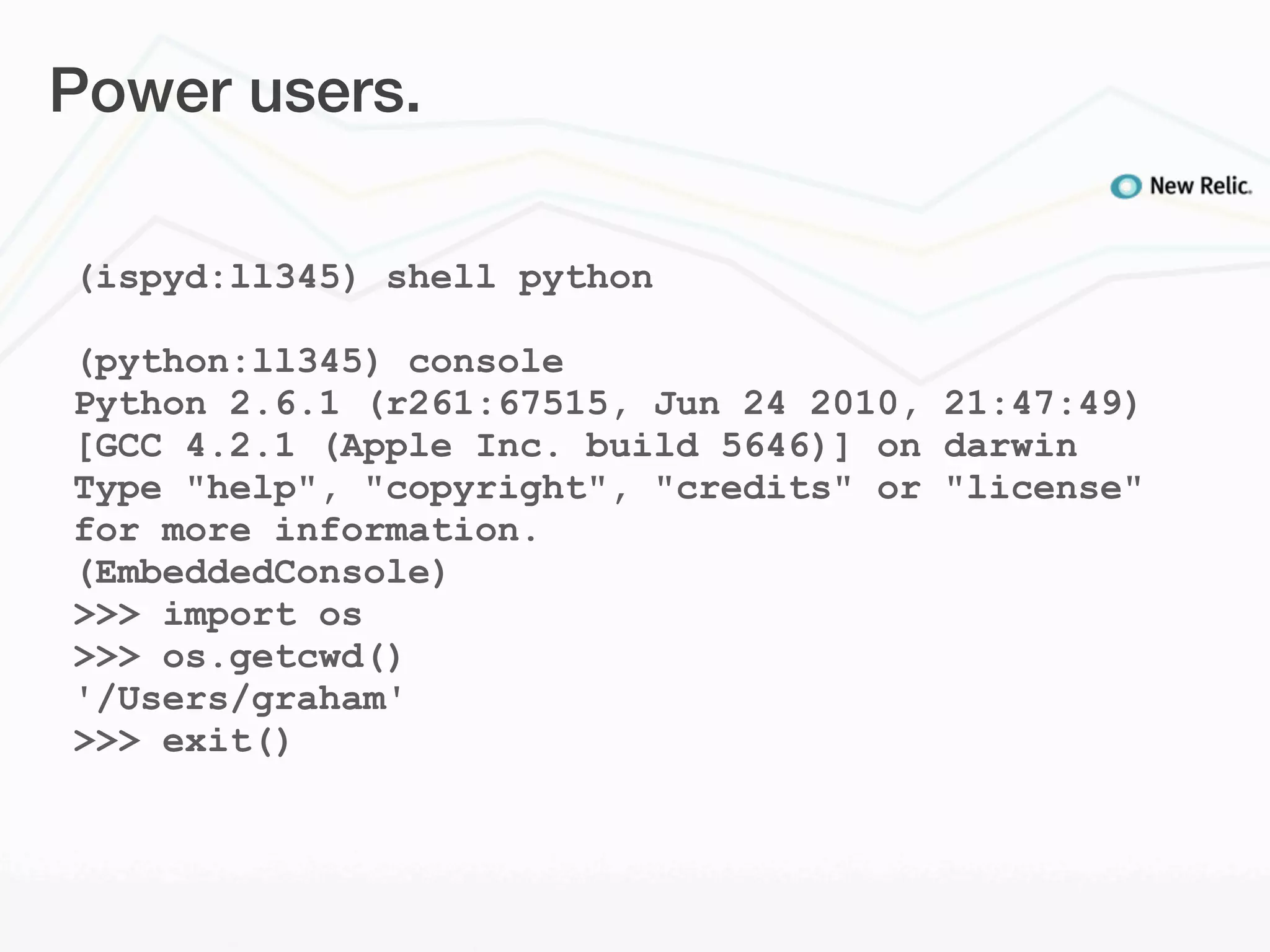 Power users.

(ispyd:ll345) shell python

(python:ll345) console
Python 2.6.1 (r261:67515, Jun 24 2010, 21:47:49)
[GCC 4.2.1 (Apple Inc. build 5646)] on darwin
Type "help", "copyright", "credits" or "license"
for more information.
(EmbeddedConsole)
>>> import os
>>> os.getcwd()
'/Users/graham'
>>> exit()
 