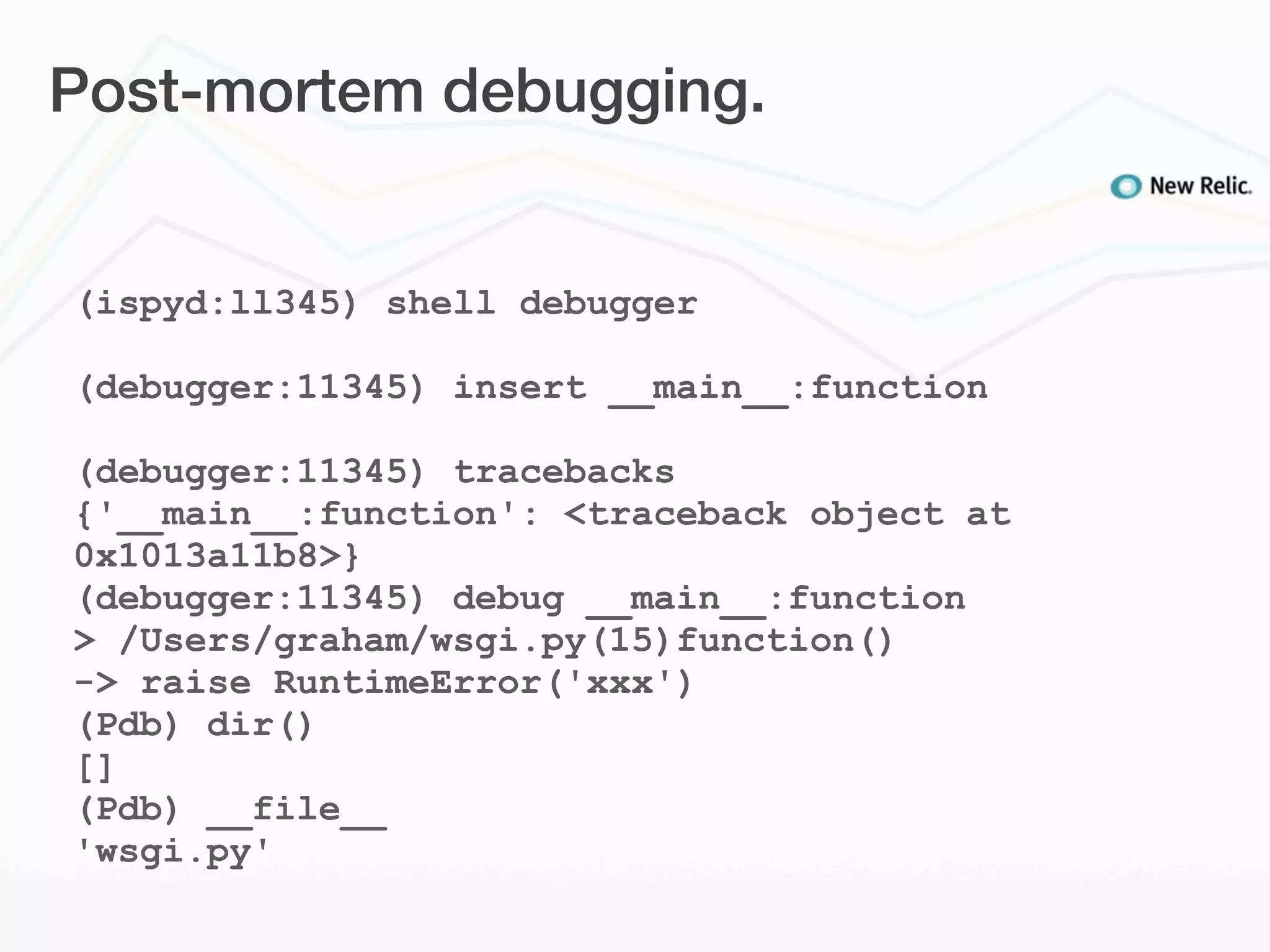 Post-mortem debugging.


(ispyd:ll345) shell debugger

(debugger:11345) insert __main__:function

(debugger:11345) tracebacks
{'__main__:function': <traceback object at
0x1013a11b8>}
(debugger:11345) debug __main__:function
> /Users/graham/wsgi.py(15)function()
-> raise RuntimeError('xxx')
(Pdb) dir()
[]
(Pdb) __file__
'wsgi.py'
 