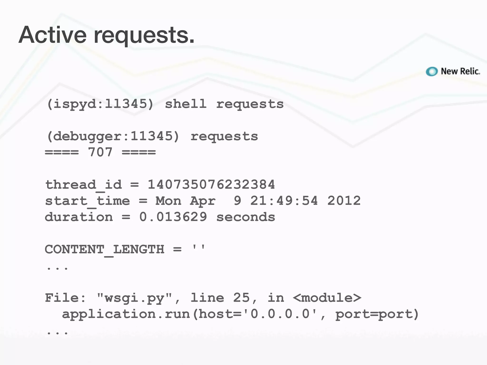 Active requests.

  (ispyd:ll345) shell requests

  (debugger:11345) requests
  ==== 707 ====

  thread_id = 140735076232384
  start_time = Mon Apr 9 21:49:54 2012
  duration = 0.013629 seconds

  CONTENT_LENGTH = ''
  ...

  File: "wsgi.py", line 25, in <module>
    application.run(host='0.0.0.0', port=port)
  ...
 