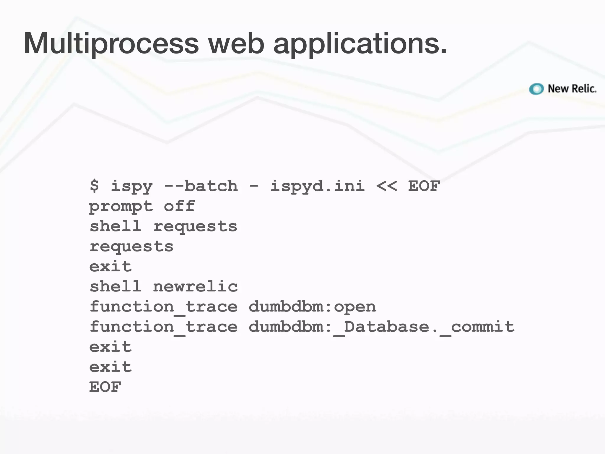 Multiprocess web applications.



    $ ispy --batch - ispyd.ini << EOF
    prompt off
    shell requests
    requests
    exit
    shell newrelic
    function_trace dumbdbm:open
    function_trace dumbdbm:_Database._commit
    exit
    exit
    EOF
 