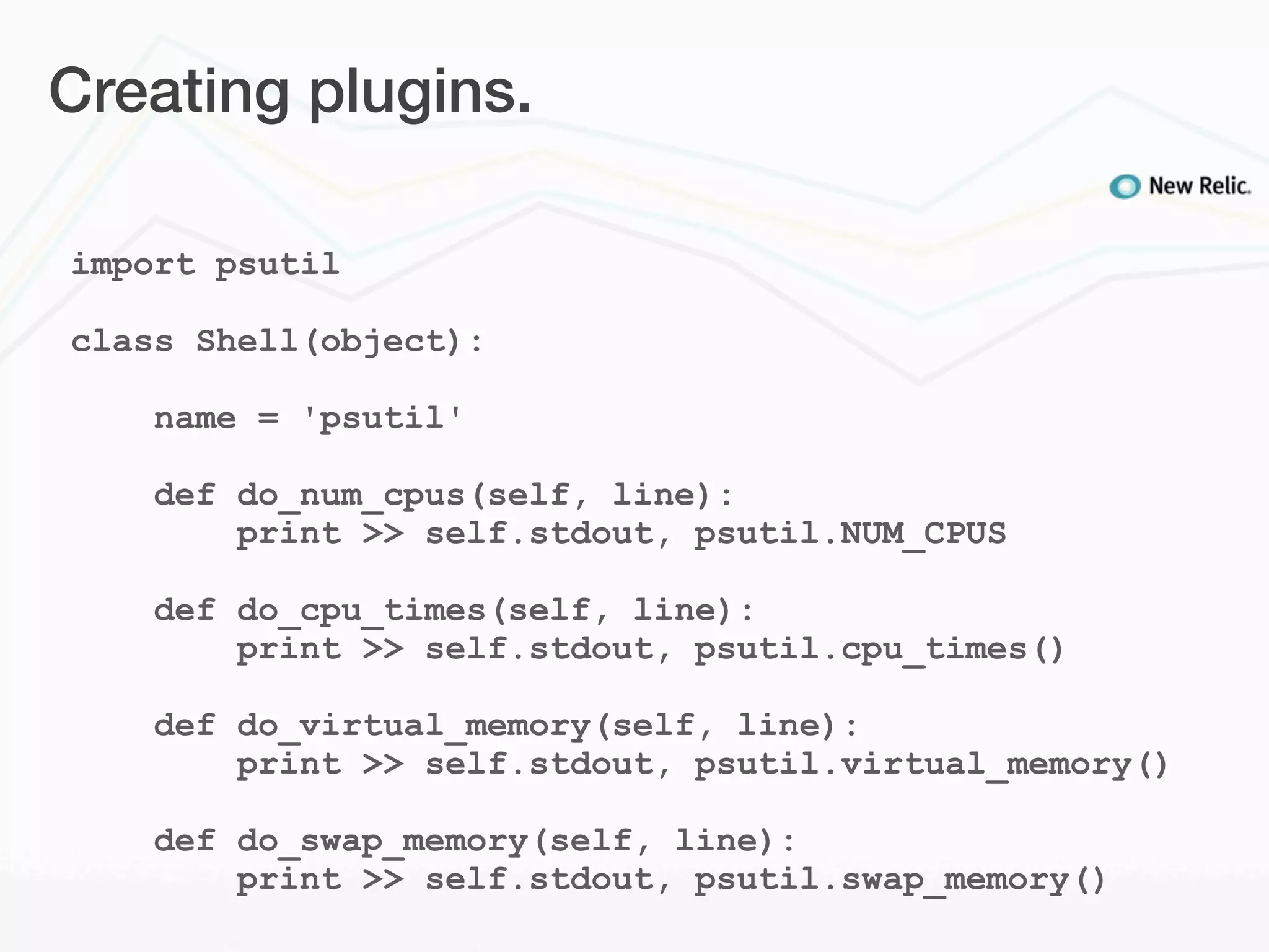 Creating plugins.

import psutil

class Shell(object):

    name = 'psutil'

    def do_num_cpus(self, line):
        print >> self.stdout, psutil.NUM_CPUS

    def do_cpu_times(self, line):
        print >> self.stdout, psutil.cpu_times()

    def do_virtual_memory(self, line):
        print >> self.stdout, psutil.virtual_memory()

    def do_swap_memory(self, line):
        print >> self.stdout, psutil.swap_memory()
 