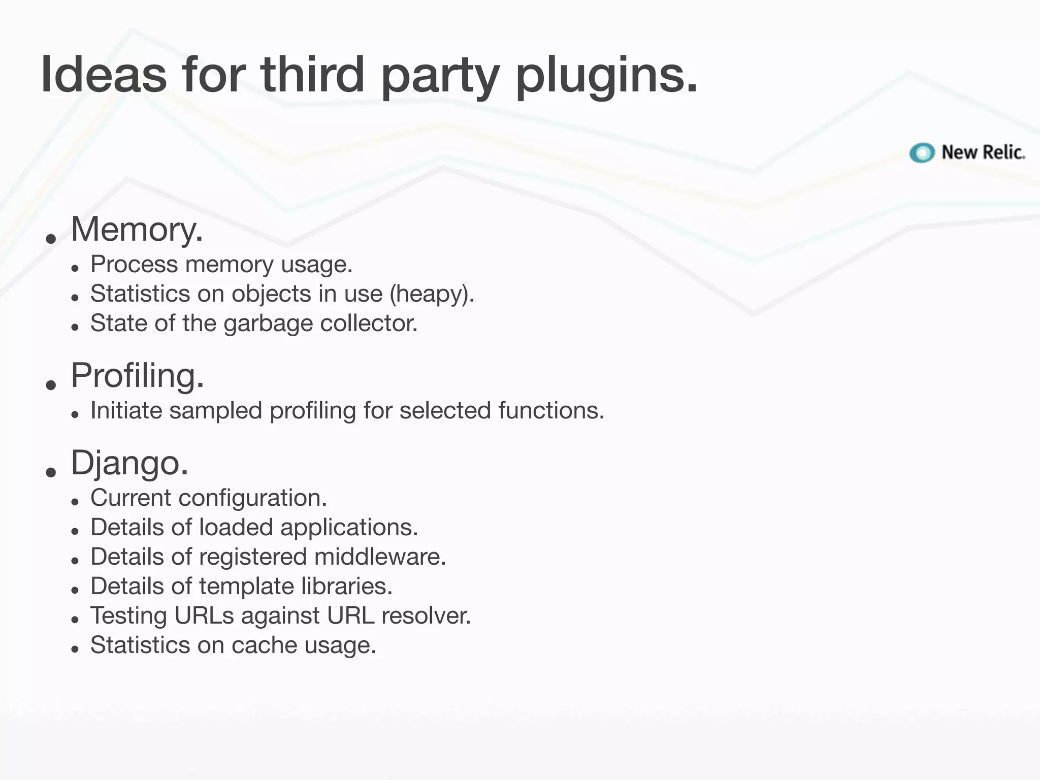 Ideas for third party plugins.


•   Memory.
    •   Process memory usage.
    •   Statistics on objects in use (heapy).
    •   State of the garbage collector.

•   Proﬁling.
    •   Initiate sampled proﬁling for selected functions.

•   Django.
    •   Current conﬁguration.
    •   Details of loaded applications.
    •   Details of registered middleware.
    •   Details of template libraries.
    •   Testing URLs against URL resolver.
    •   Statistics on cache usage.
 