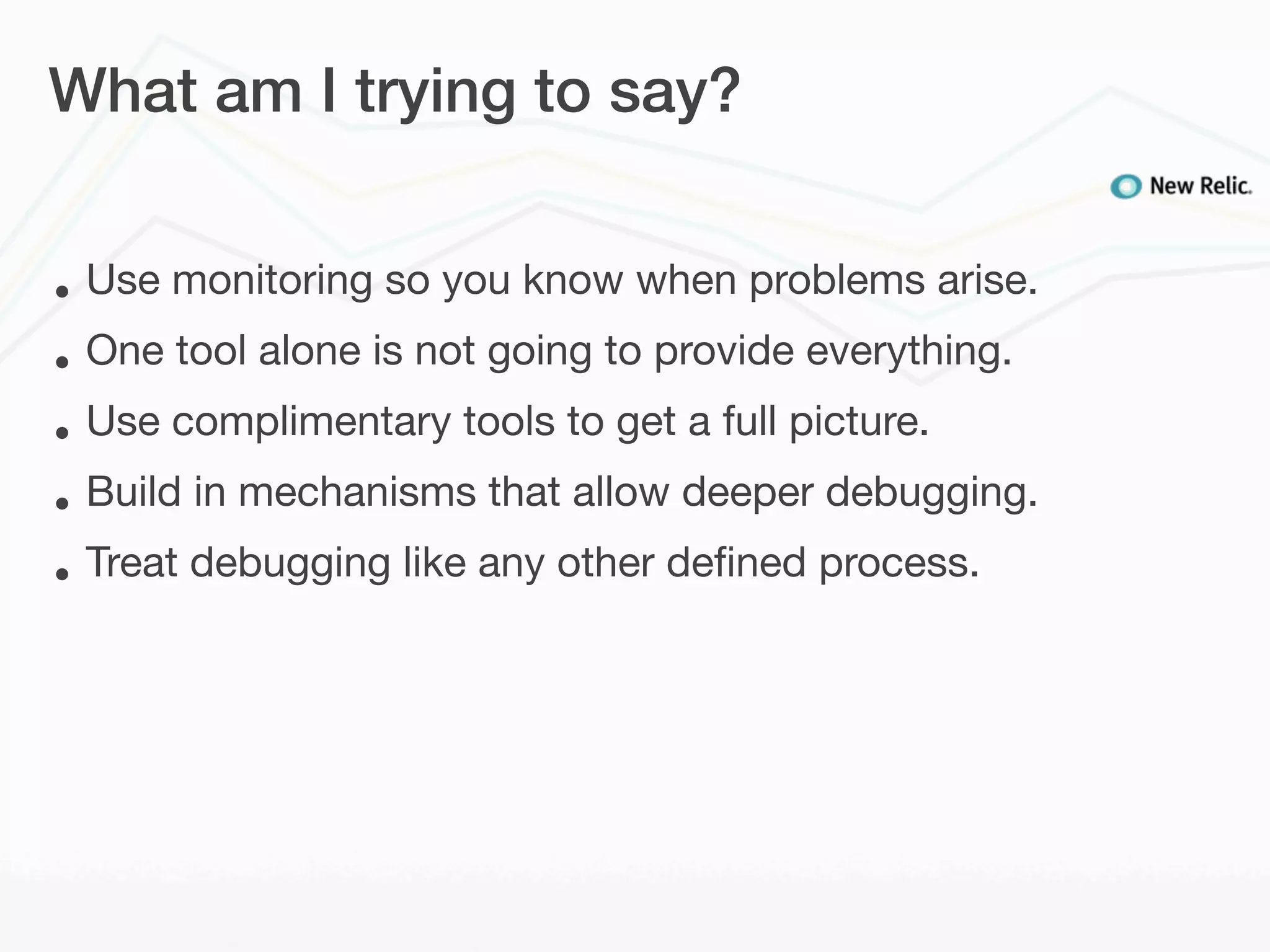 What am I trying to say?


•   Use monitoring so you know when problems arise.
•   One tool alone is not going to provide everything.
•   Use complimentary tools to get a full picture.
•   Build in mechanisms that allow deeper debugging.
•   Treat debugging like any other deﬁned process.
 