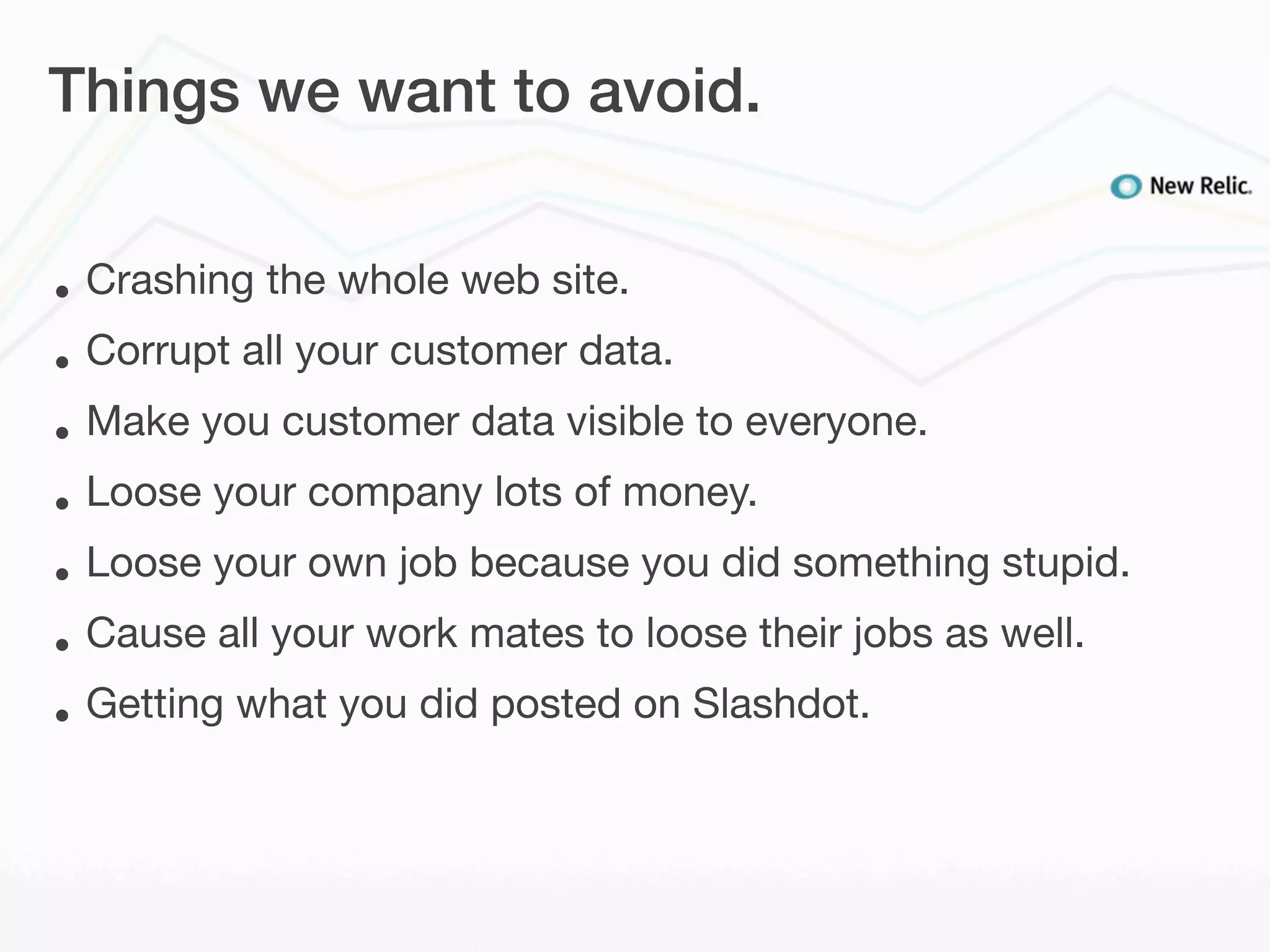 Things we want to avoid.


•   Crashing the whole web site.
•   Corrupt all your customer data.
•   Make you customer data visible to everyone.
•   Loose your company lots of money.
•   Loose your own job because you did something stupid.
•   Cause all your work mates to loose their jobs as well.
•   Getting what you did posted on Slashdot.
 