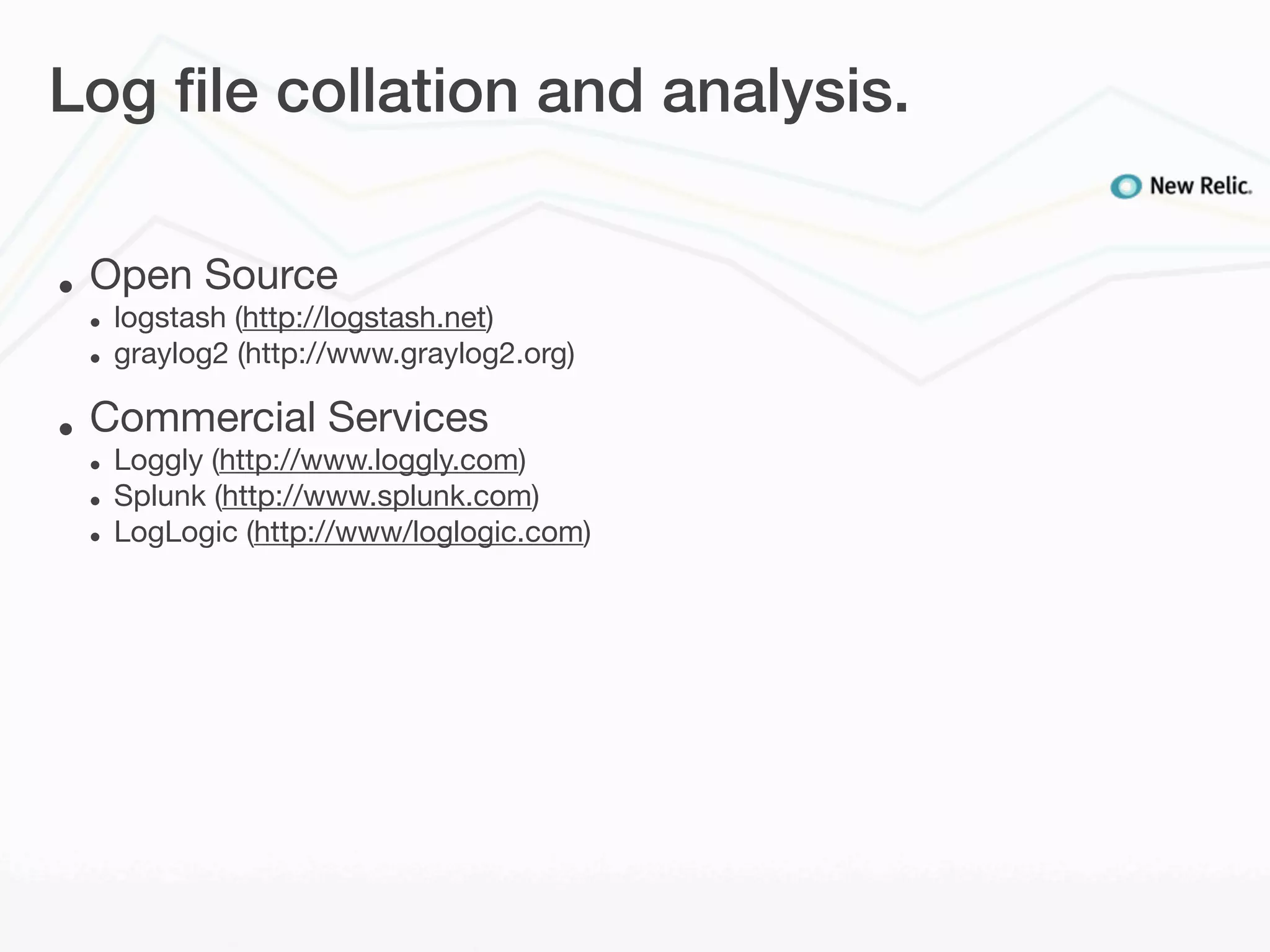 Log ﬁle collation and analysis.


•   Open Source
    •   logstash (http://logstash.net)
    •   graylog2 (http://www.graylog2.org)

•   Commercial Services
    •   Loggly (http://www.loggly.com)
    •   Splunk (http://www.splunk.com)
    •   LogLogic (http://www/loglogic.com)
 