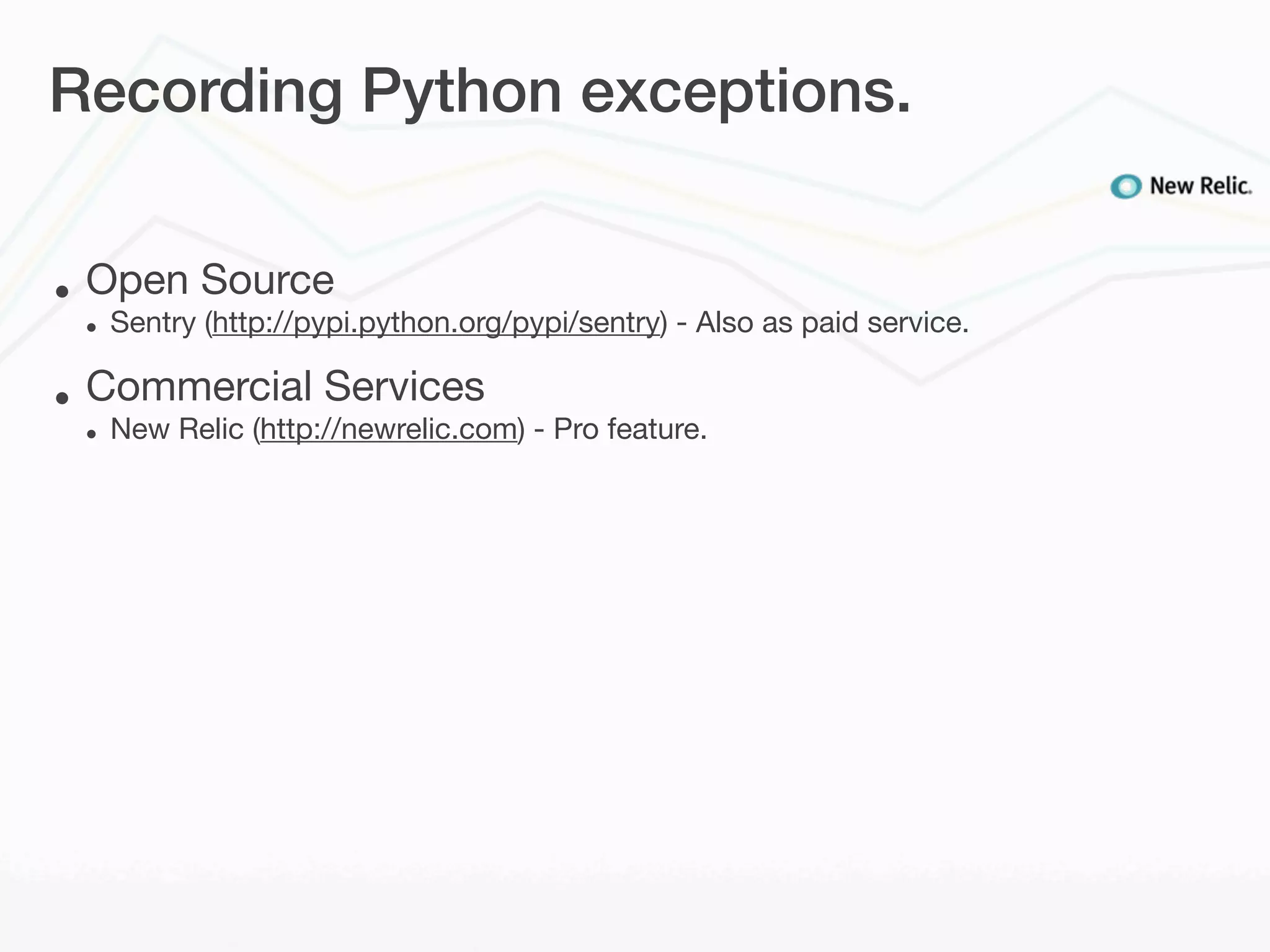 Recording Python exceptions.


•   Open Source
    •   Sentry (http://pypi.python.org/pypi/sentry) - Also as paid service.

•   Commercial Services
    •   New Relic (http://newrelic.com) - Pro feature.
 