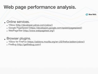 Web page performance analysis.


•   Online services.
    •   YSlow (http://developer.yahoo.com/yslow/)
    •   Google PageSpeed (https://developers.google.com/speed/pagespeed/)
    •   WebPageTest (http://www.webpagetest.org/)


•   Browser plugins.
    •   YSlow for FireFox (https://addons.mozilla.org/en-US/ﬁrefox/addon/yslow/)
    •   FireBug (http://getﬁrebug.com/)
 