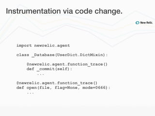 Instrumentation via code change.



  import newrelic.agent

  class _Database(UserDict.DictMixin):

      @newrelic.agent.function_trace()
      def _commit(self):
          ...

  @newrelic.agent.function_trace()
  def open(file, flag=None, mode=0666):
      ...
 