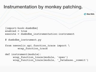 Instrumentation by monkey patching.



[import-hook:dumbdbm]
enabled = true
execute = dumbdbm_instrumentation:instrument

# dumbdbm_instrument.py

from newrelic.api.function_trace import 
        wrap_function_trace

def instrument(module):
     wrap_function_trace(module, 'open')
     wrap_function_trace(module, '_Database._commit')
 